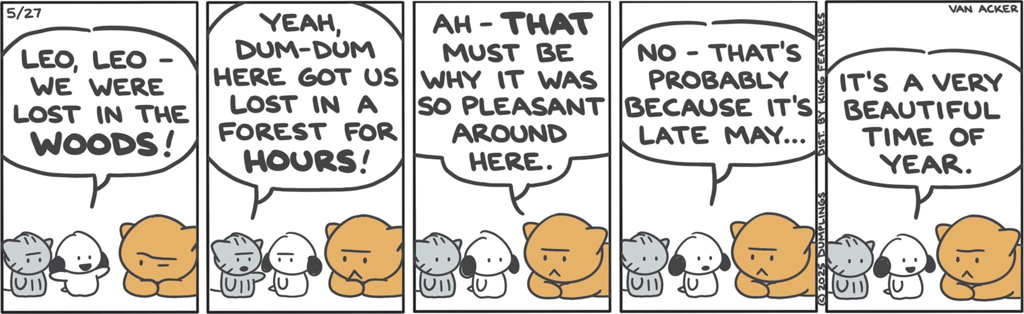 Comics OCR: 5/27 LEOLEO WE WERE - LOST IN THE WOODS! YEAHDUM-DUM HERE GOT US LOST IN A FOREST FOR HOURS! AH-THAT MUST BE WHY IT WAS - NO THAT'S PROBABLY LATE MAY... SO PLEASANT BECAUSE IT'S AROUND HERE. EATURES VAN ACKER IT'S A VERY BEAUTIFUL TIME OF YEAR. U11 2025 DUMPLINGS 5/27 LEOLEO WE WERE - LOST IN THE WOODS ! YEAHDUM - DUM HERE GOT US LOST IN A FOREST FOR HOURS ! AH - THAT MUST BE WHY IT WAS - NO THAT'S PROBABLY LATE MAY ... SO PLEASANT BECAUSE IT'S AROUND HERE . EATURES VAN ACKER IT'S A VERY BEAUTIFUL TIME OF YEAR . U11 2025 DUMPLINGS