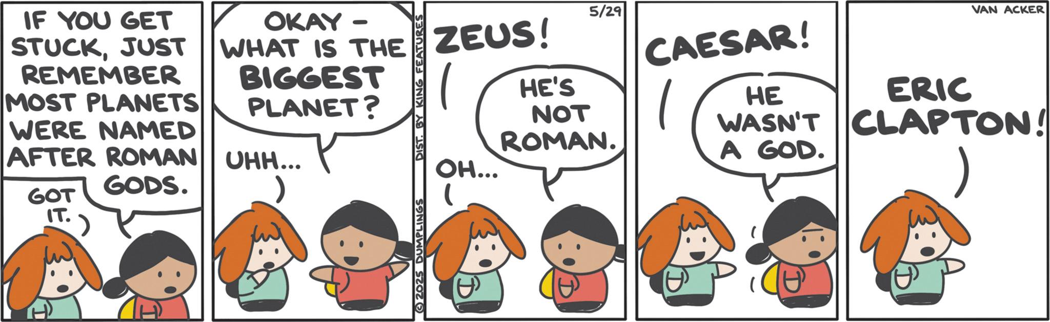 Comic book OCR: IF YOU GET STUCKJUST REMEMBER MOST PLANETS WERE NAMED OKAY - WHAT IS THE ZEUS! BIGGEST PLANET? AFTER ROMAN UHH... DIST. BY KING FEATURES 1 OH... HE'S 5/29 NOT ROMAN. GODS. GOT IT. 2025 DUMPLINGS VAN ACKER CAESAR! HE ERIC WASN'T CLAPTON! A GOD. IF YOU GET STUCKJUST REMEMBER MOST PLANETS WERE NAMED OKAY - WHAT IS THE ZEUS ! BIGGEST PLANET ? AFTER ROMAN UHH ... DIST . BY KING FEATURES 1 OH ... HE'S 5/29 NOT ROMAN . GODS . GOT IT . 2025 DUMPLINGS VAN ACKER CAESAR ! HE ERIC WASN'T CLAPTON ! A GOD .
