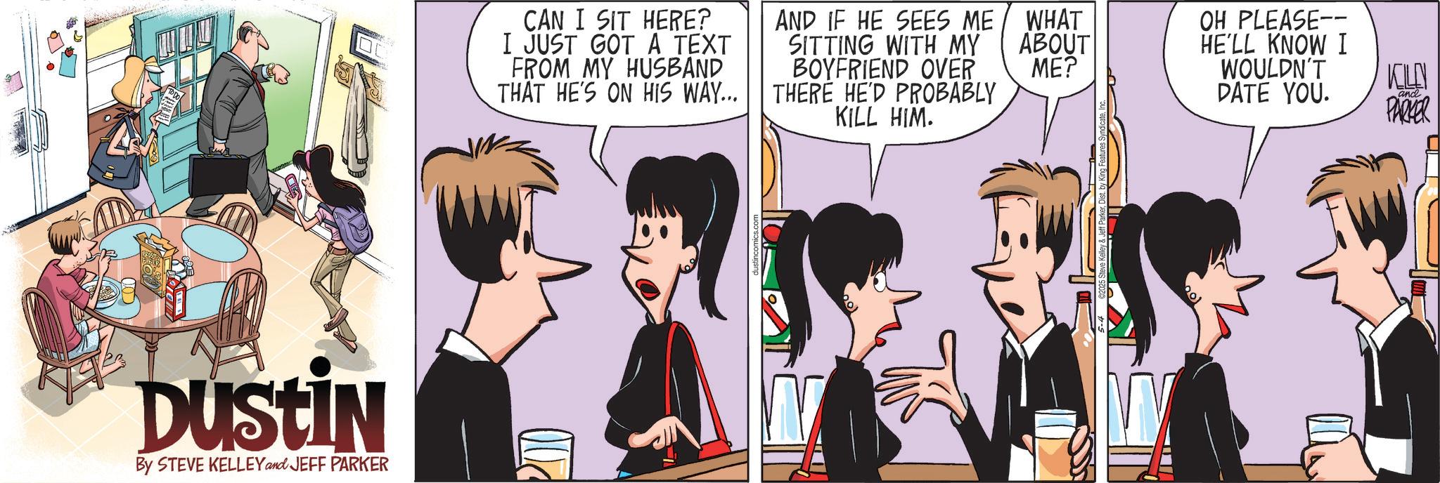 Comic book OCR: DUSTIN By STEVE KELLEY and JEFF PARKER CAN I SIT HERE? I JUST GOT A TEXT FROM MY HUSBAND THAT HE'S ON HIS WAY... AND IF HE SEES ME SITTING WITH MY BOYFRIEND OVER THERE HE'D PROBABLY KILL HIM. OU WHAT ABOUT ME? OH PLEASE-- HE'LL KNOW I WOULDN'T DATE YOU. KILLN and PARKER DUSTIN By STEVE KELLEY and JEFF PARKER CAN I SIT HERE ? I JUST GOT A TEXT FROM MY HUSBAND THAT HE'S ON HIS WAY ... AND IF HE SEES ME SITTING WITH MY BOYFRIEND OVER THERE HE'D PROBABLY KILL HIM . OU WHAT ABOUT ME ? OH PLEASE-- HE'LL KNOW I WOULDN'T DATE YOU . KILLN and PARKER