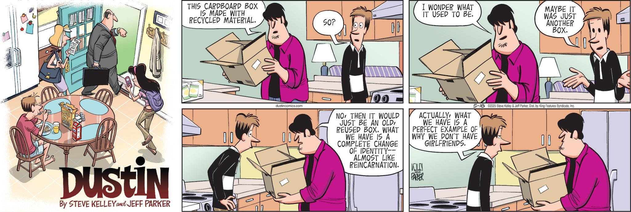 Publication OCR: THIS CARDBOARD BOX IS MADE WITH RECYCLED MATERIAL. DUSTIN By STEVE KELLEY and JEFF PARKER 00 SO? I WONDER WHAT IT USED TO BE. MAYBE IT WAS JUST ANOTHER BOX. dustincomics.com NOTHEN IT WOULD JUST BE AN OLD REUSED BOX. WHAT WE HAVE IS A COMPLETE CHANGE OF IDENTITY-- ALMOST LIKE REINCARNATION. ACTUALLYWHAT 5-18 2025 Steve Kelley & Jeff ParkerInc. WE HAVE IS A PERFECT EXAMPLE OF WHY WE DON'T HAVE GIRLFRIENDS. KILLN PARKER 00 T THIS CARDBOARD BOX IS MADE WITH RECYCLED MATERIAL . DUSTIN By STEVE KELLEY and JEFF PARKER 00 SO ? I WONDER WHAT IT USED TO BE . MAYBE IT WAS JUST ANOTHER BOX . dustincomics.com NOTHEN IT WOULD JUST BE AN OLD REUSED BOX . WHAT WE HAVE IS A COMPLETE CHANGE OF IDENTITY-- ALMOST LIKE REINCARNATION . ACTUALLYWHAT 5-18 2025 Steve Kelley & Jeff ParkerDist . by King Features SyndicateInc. WE HAVE IS A PERFECT EXAMPLE OF WHY WE DON'T HAVE GIRLFRIENDS . KILLN PARKER 00 T