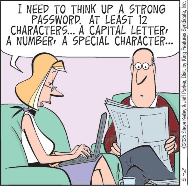 Telephone OCR: 5-2 I NEED TO THINK UP A STRONG PASSWORD. AT LEAST 12 CHARACTERS... A CAPITAL LETTERA SPECIAL CHARACTER... ©2025 Steve Kelley & Jeff ParkerInc. 5-2 I NEED TO THINK UP A STRONG PASSWORD . AT LEAST 12 CHARACTERS ... A CAPITAL LETTERA NUMBERA SPECIAL CHARACTER ... © 2025 Steve Kelley & Jeff ParkerDist . by King Features Syndicate