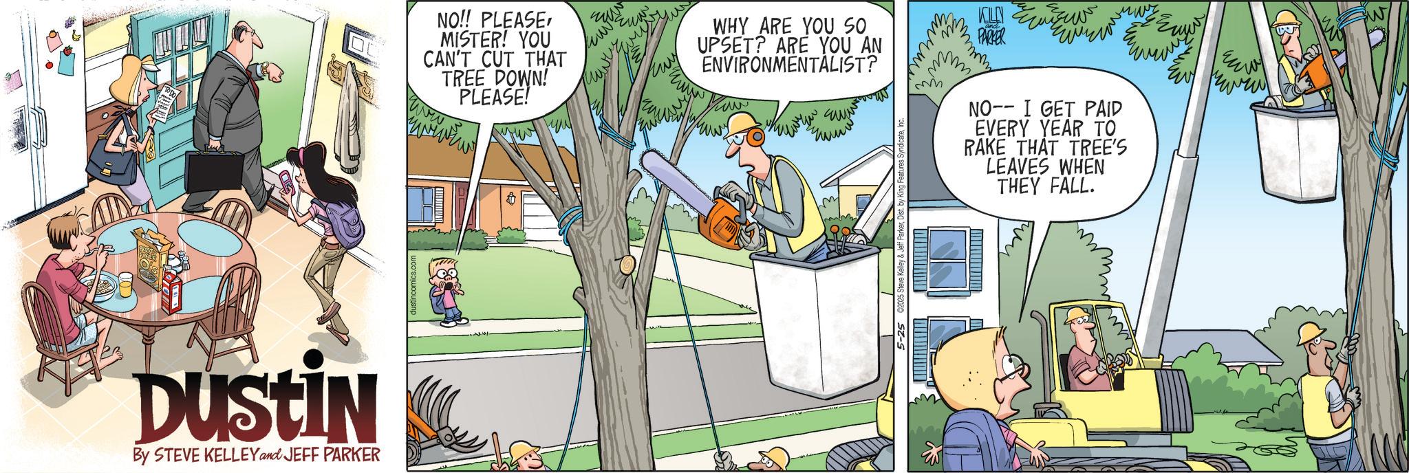 Fictional character OCR: Dustin By STEVE KELLEY and JEFF PARKER www. NO!! PLEASEMISTER! YOU CAN'T CUT THAT TREE DOWN! PLEASE! WHY ARE YOU SO UPSET? ARE YOU AN ENVIRONMENTALIST? 12025 Steve Kelley & PARKER wwww NO-- I GET PAID EVERY YEAR TO RAKE THAT TREE'S LEAVES WHEN THEY FALL. ???. Dustin By STEVE KELLEY and JEFF PARKER www . NO !! PLEASEMISTER ! YOU CAN'T CUT THAT TREE DOWN ! PLEASE ! WHY ARE YOU SO UPSET ? ARE YOU AN ENVIRONMENTALIST ? 12025 Steve Kelley & PARKER wwww NO-- I GET PAID EVERY YEAR TO RAKE THAT TREE'S LEAVES WHEN THEY FALL . ??? .
