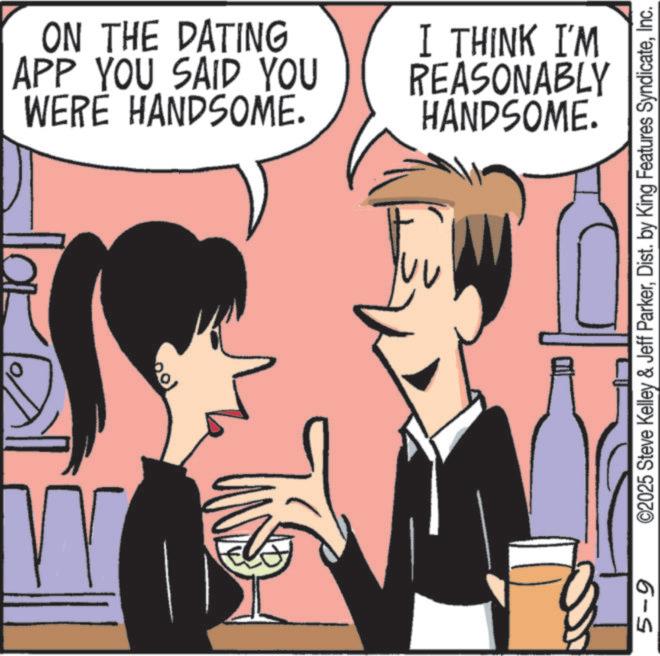 Comics OCR: W 100 5-9 ON THE DATING APP YOU SAID YOU WERE HANDSOME. I THINK I'M REASONABLY HANDSOME. ©2025 Steve Kelley & Jeff ParkerInc. W 100 5-9 ON THE DATING APP YOU SAID YOU WERE HANDSOME . I THINK I'M REASONABLY HANDSOME . © 2025 Steve Kelley & Jeff ParkerDist . by King Features Syndicate