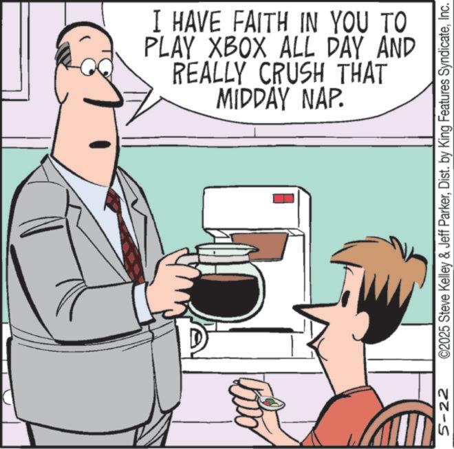 Animated cartoon OCR: I HAVE FAITH IN YOU TO PLAY XBOX ALL DAY AND REALLY CRUSH THAT MIDDAY NAP. 5-22 ©2025 Steve Kelley & Jeff ParkerInc. I HAVE FAITH IN YOU TO PLAY XBOX ALL DAY AND REALLY CRUSH THAT MIDDAY NAP . 5-22 © 2025 Steve Kelley & Jeff ParkerDist . by King Features Syndicate