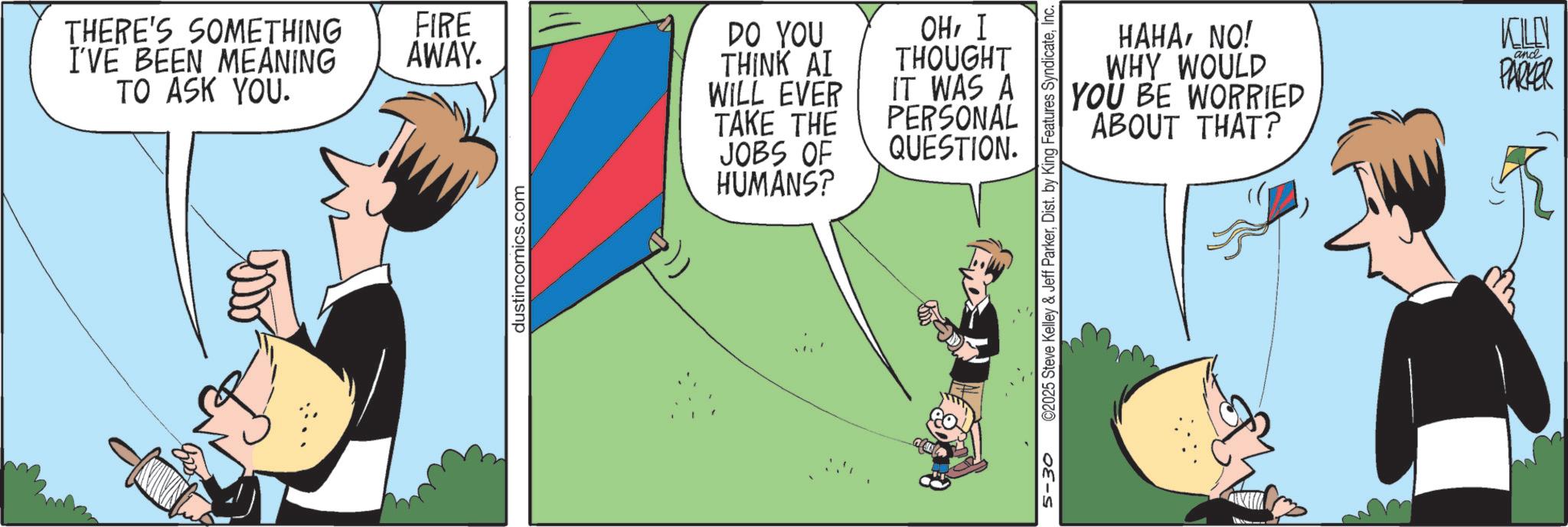 Publication OCR: THERE'S SOMETHING I'VE BEEN MEANING TO ASK YOU. FIRE AWAY. DO YOU THINK AI WILL EVER OHI THOUGHT IT WAS A TAKE THE JOBS OF HUMANS? PERSONAL QUESTION. dustincomics.com 5-30 ©2025 Steve Kelley & Jeff ParkerInc. HAHANO! WHY WOULD YOU BE WORRIED ABOUT THAT? KILLN and PARKER THERE'S SOMETHING I'VE BEEN MEANING TO ASK YOU . FIRE AWAY . DO YOU THINK AI WILL EVER OHI THOUGHT IT WAS A TAKE THE JOBS OF HUMANS ? PERSONAL QUESTION . dustincomics.com 5-30 © 2025 Steve Kelley & Jeff ParkerDist . by King Features SyndicateInc. HAHANO ! WHY WOULD YOU BE WORRIED ABOUT THAT ? KILLN and PARKER