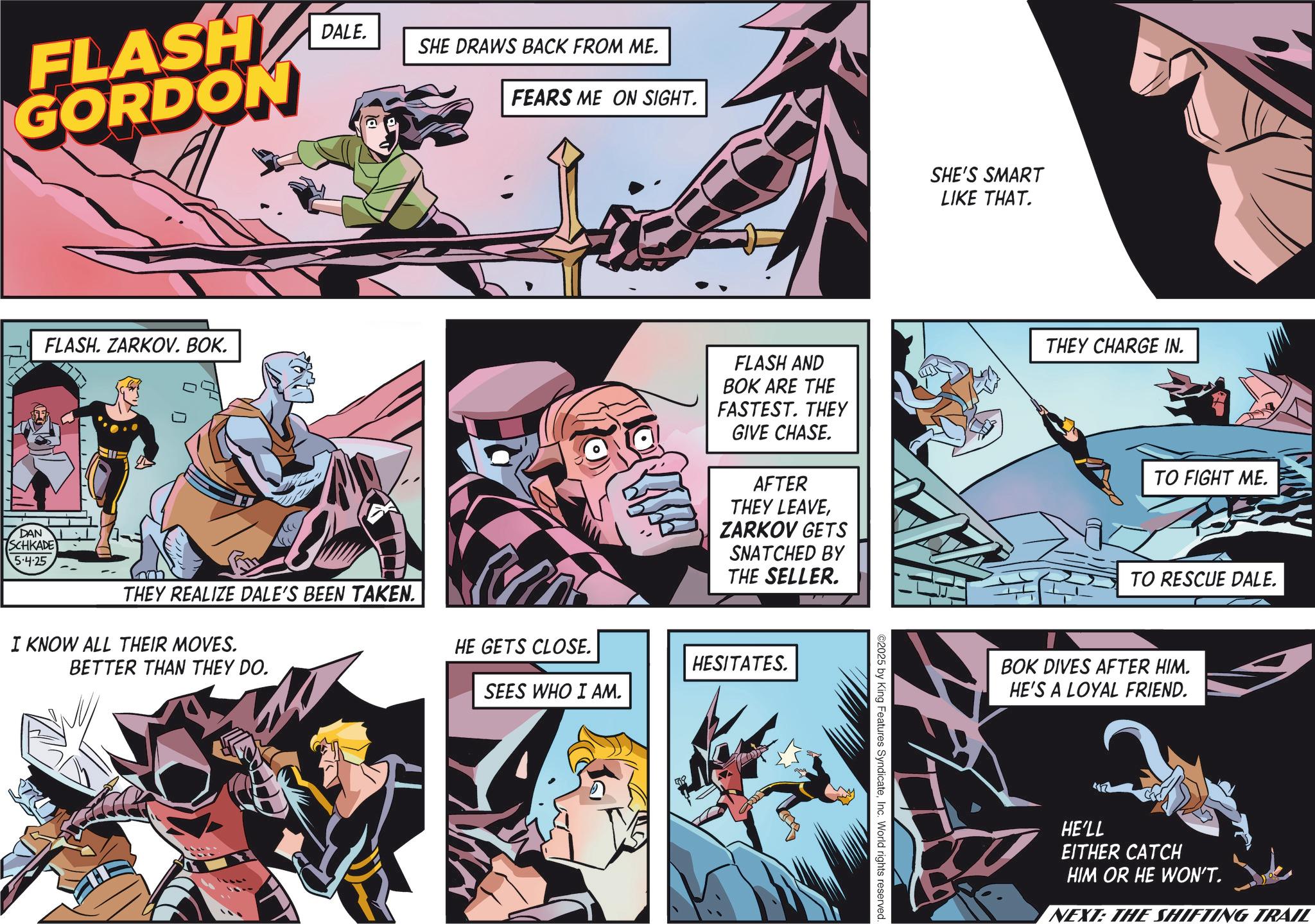 Hero OCR: FLASH GORDON FLASH. ZARKOV. BOK. DALE. SHE DRAWS BACK FROM ME. FEARS ME ON SIGHT. DAN SCHKADE 5.4.25 THEY REALIZE DALE'S BEEN TAKEN. I KNOW ALL THEIR MOVES. BETTER THAN THEY DO. HE GETS CLOSE. SEES WHO I AM. FLASH AND BOK ARE THE FASTEST. THEY GIVE CHASE. AFTER THEY LEAVEZARKOV GETS SNATCHED BY THE SELLER. HESITATES. ©2025 by King Features SyndicateInc. World rights reserved.. SHE'S SMART LIKE THAT. THEY CHARGE IN. TO FIGHT ME. TO RESCUE DALE. BOK DIVES AFTER HIM. HE'S A LOYAL FRIEND. HE'LL EITHER CATCH HIM OR HE WON'T. NEXT: THE SHIFTING TRAIL FLASH GORDON FLASH . ZARKOV . BOK . DALE . SHE DRAWS BACK FROM ME . FEARS ME ON SIGHT . DAN SCHKADE 5.4.25 THEY REALIZE DALE'S BEEN TAKEN . I KNOW ALL THEIR MOVES . BETTER THAN THEY DO . HE GETS CLOSE . SEES WHO I AM . FLASH AND BOK ARE THE FASTEST . THEY GIVE CHASE . AFTER THEY LEAVEZARKOV GETS SNATCHED BY THE SELLER . HESITATES . © 2025 by King Features SyndicateInc. World rights reserved .. SHE'S SMART LIKE THAT . THEY CHARGE IN . TO FIGHT ME . TO RESCUE DALE . BOK DIVES AFTER HIM . HE'S A LOYAL FRIEND . HE'LL EITHER CATCH HIM OR HE WON'T . NEXT : THE SHIFTING TRAIL