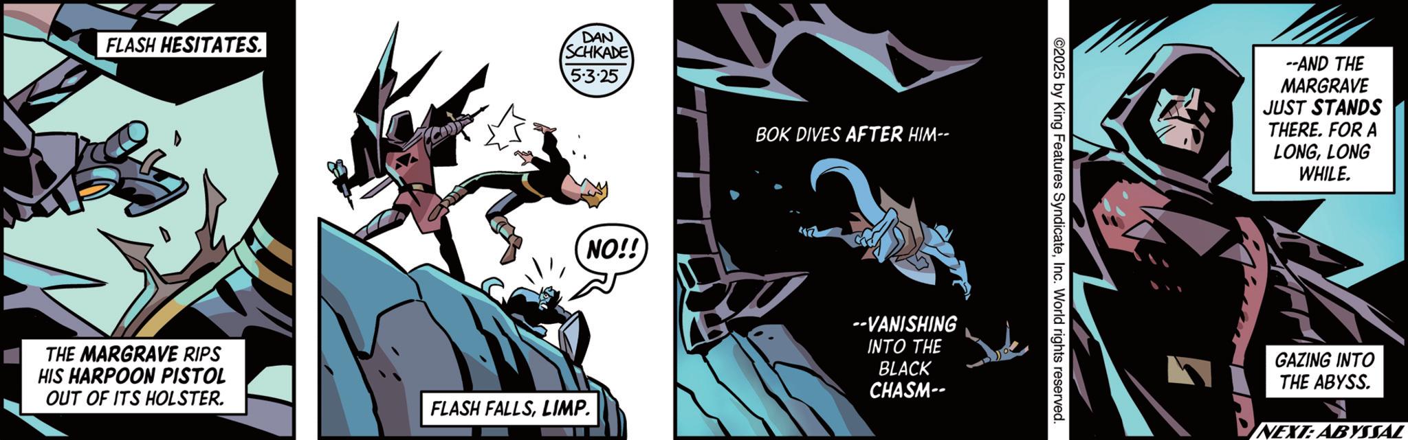 Batman OCR: FLASH HESITATES. DAN SCHKADE 5.3.25 NO!! THE MARGRAVE RIPS HIS HARPOON PISTOL OUT OF ITS HOLSTER. FLASH FALLSLIMP. BOK DIVES AFTER HIM-- --VANISHING INTO THE BLACK CHASM-- ©2025 by King Features SyndicateInc. World rights reserved. --AND THE MARGRAVE JUST STANDS THERE. FOR A LONGLONG WHILE. GAZING INTO THE ABYSS. NEXT: ABYSSAL FLASH HESITATES . DAN SCHKADE 5.3.25 NO !! THE MARGRAVE RIPS HIS HARPOON PISTOL OUT OF ITS HOLSTER . FLASH FALLSLIMP . BOK DIVES AFTER HIM-- --VANISHING INTO THE BLACK CHASM-- © 2025 by King Features SyndicateInc. World rights reserved . --AND THE MARGRAVE JUST STANDS THERE . FOR A LONGLONG WHILE . GAZING INTO THE ABYSS . NEXT : ABYSSAL