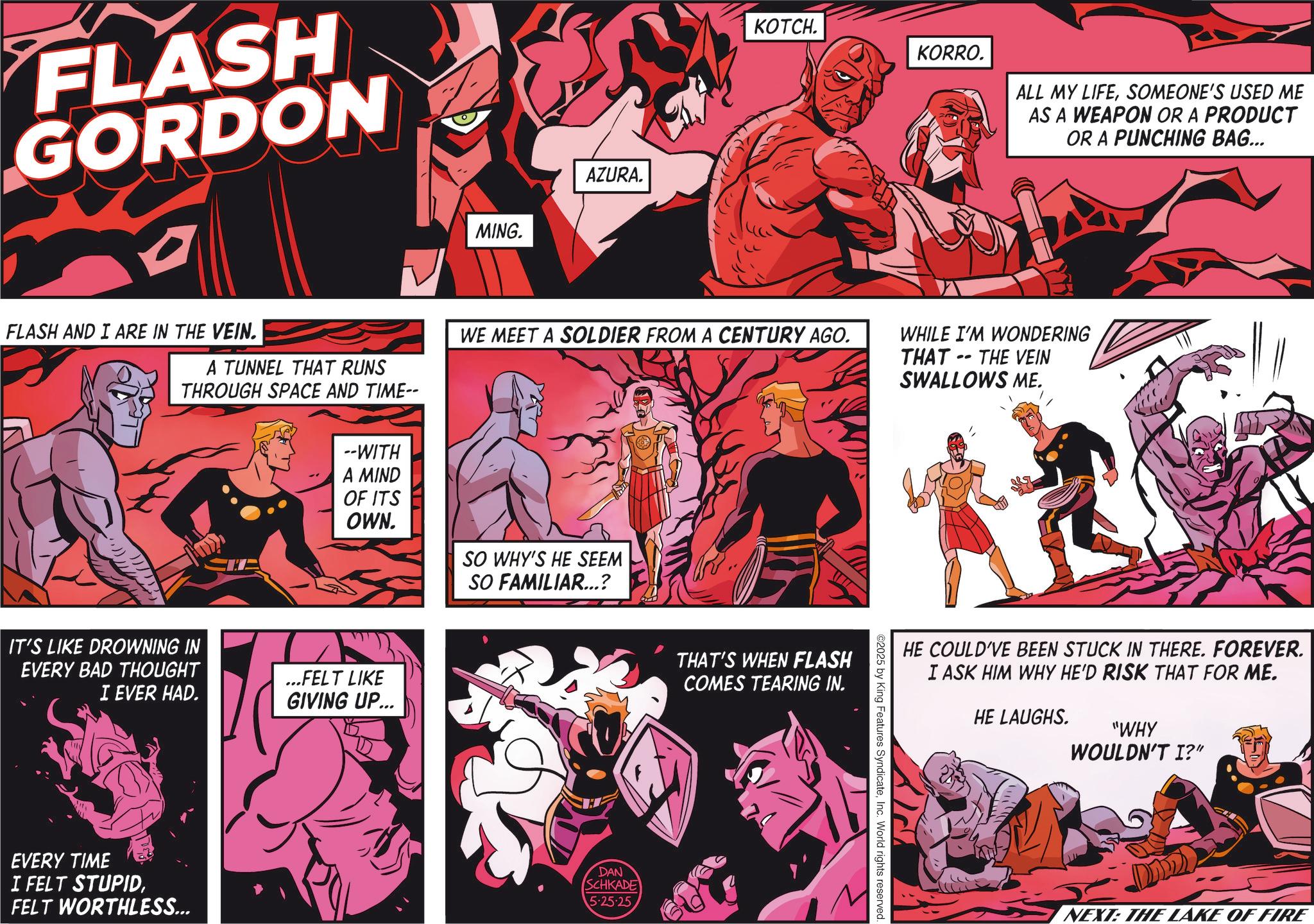Animation OCR: FLASH GORDON MING. AZURA. KOTCH. KORRO. ALL MY LIFESOMEONE'S USED ME AS A WEAPON OR A PRODUCT OR A PUNCHING BAG... FLASH AND I ARE IN THE VEIN. A TUNNEL THAT RUNS THROUGH SPACE AND TIME-- WE MEET A SOLDIER FROM A CENTURY AGO. WHILE I'M WONDERING - THAT THE VEIN SWALLOWS ME. --WITH A MIND OF ITS OWN. IT'S LIKE DROWNING IN EVERY BAD THOUGHT I EVER HAD. ...FELT LIKE GIVING UP... EVERY TIME I FELT STUPIDFELT WORTHLESS... SO WHY'S HE SEEM SO FAMILIAR...? DAN SCHKADE 5.25.25 THAT'S WHEN FLASH COMES TEARING IN. ©2025 by King Features SyndicateInc. World rights reserved. HE COULD'VE BEEN STUCK IN THERE. FOREVER. I ASK HIM WHY HE'D RISK THAT FOR ME. HE LAUGHS. "WHY WOULDN'T I?" NEXT: THE LAKE OF FIRE FLASH GORDON MING . AZURA . KOTCH . KORRO . ALL MY LIFESOMEONE'S USED ME AS A WEAPON OR A PRODUCT OR A PUNCHING BAG ... FLASH AND I ARE IN THE VEIN . A TUNNEL THAT RUNS THROUGH SPACE AND TIME-- WE MEET A SOLDIER FROM A CENTURY AGO . WHILE I'M WONDERING - THAT THE VEIN SWALLOWS ME . --WITH A MIND OF ITS OWN . IT'S LIKE DROWNING IN EVERY BAD THOUGHT I EVER HAD . ... FELT LIKE GIVING UP ... EVERY TIME I FELT STUPIDFELT WORTHLESS ... SO WHY'S HE SEEM SO FAMILIAR ... ? DAN SCHKADE 5.25.25 THAT'S WHEN FLASH COMES TEARING IN . © 2025 by King Features SyndicateInc. World rights reserved . HE COULD'VE BEEN STUCK IN THERE . FOREVER . I ASK HIM WHY HE'D RISK THAT FOR ME . HE LAUGHS . " WHY WOULDN'T I ? " NEXT : THE LAKE OF FIRE