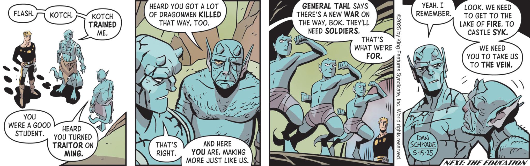 Hero OCR: FLASH. KOTCH. YOU KOTCH TRAINED ME. HEARD YOU GOT A LOT OF DRAGONMEN KILLED THAT WAYTOO. GENERAL TAHL SAYS THERE'S A NEW WAR ON THE WAYBOK. THEY'LL NEED SOLDIERS. WERE A GOOD STUDENT. HEARD YOU TURNED TRAITOR ON MING. THAT'S RIGHT. ??? ??? AND HERE YOU AREMAKING MORE JUST LIKE US. THAT'S WHAT WE'RE FOR. ©2025 by King Features SyndicateInc. World rights reserved. ????. ? REMEMBER. DAN LOOK. WE NEED TO GET TO THE LAKE OF FIRE. TO CASTLE SYK. WE NEED YOU TO TAKE US TO THE VEIN. SCHKADE 5.15.25 NEXT: THE EDUCATION FLASH . KOTCH . YOU KOTCH TRAINED ME . HEARD YOU GOT A LOT OF DRAGONMEN KILLED THAT WAYTOO . GENERAL TAHL SAYS THERE'S A NEW WAR ON THE WAYBOK . THEY'LL NEED SOLDIERS . WERE A GOOD STUDENT . HEARD YOU TURNED TRAITOR ON MING . THAT'S RIGHT . ??? ??? AND HERE YOU AREMAKING MORE JUST LIKE US . THAT'S WHAT WE'RE FOR . © 2025 by King Features SyndicateInc. World rights reserved . ???? . ? REMEMBER . DAN LOOK . WE NEED TO GET TO THE LAKE OF FIRE . TO CASTLE SYK . WE NEED YOU TO TAKE US TO THE VEIN . SCHKADE 5.15.25 NEXT : THE EDUCATION