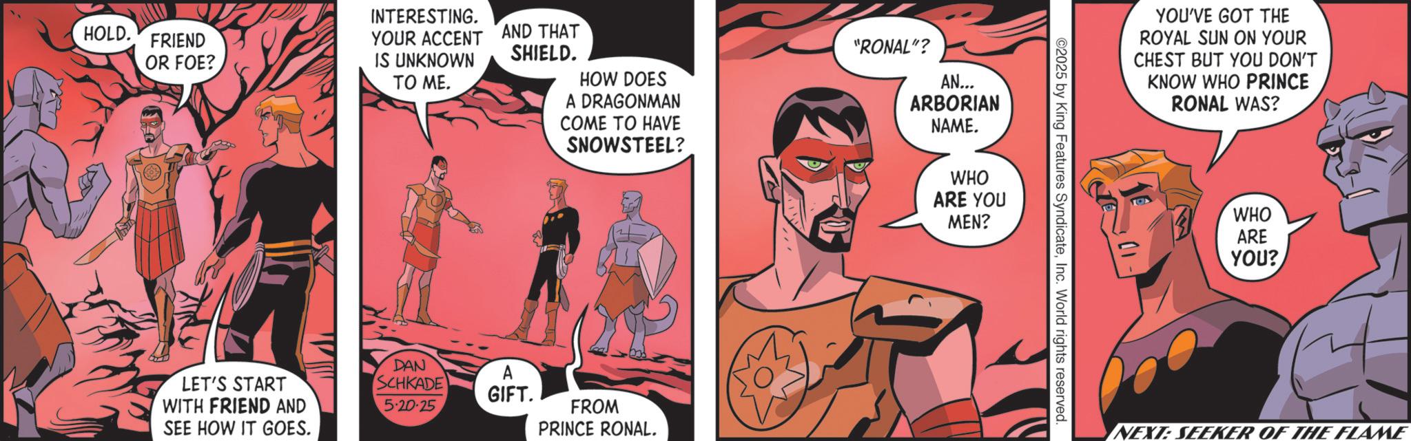 Hero OCR: INTERESTING. YOUR ACCENT AND THAT HOLD. FRIEND OR FOE? IS UNKNOWN TO ME. SHIELD. HOW DOES A DRAGONMAN COME TO HAVE SNOWSTEEL? LET'S START WITH FRIEND AND SEE HOW IT GOES. DAN SCHKADE 5.20.25 A GIFT. FROM PRINCE RONAL. "RONAL"? AN... ARBORIAN NAME. WHO ARE YOU MEN? ©2025 by King Features SyndicateInc. World rights reserved. YOU'VE GOT THE ROYAL SUN ON YOUR CHEST BUT YOU DON'T KNOW WHO PRINCE RONAL WAS? WHO ARE YOU? INEXT: SEEKER OF THE FLAME INTERESTING . YOUR ACCENT AND THAT HOLD . FRIEND OR FOE ? IS UNKNOWN TO ME . SHIELD . HOW DOES A DRAGONMAN COME TO HAVE SNOWSTEEL ? LET'S START WITH FRIEND AND SEE HOW IT GOES . DAN SCHKADE 5.20.25 A GIFT . FROM PRINCE RONAL . " RONAL " ? AN ... ARBORIAN NAME . WHO ARE YOU MEN ? © 2025 by King Features SyndicateInc. World rights reserved . YOU'VE GOT THE ROYAL SUN ON YOUR CHEST BUT YOU DON'T KNOW WHO PRINCE RONAL WAS ? WHO ARE YOU ? INEXT : SEEKER OF THE FLAME