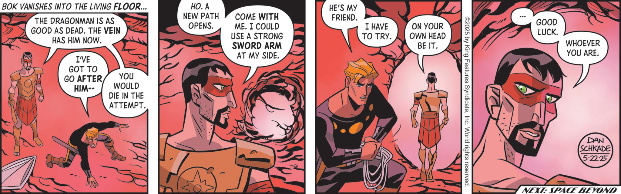 Hero OCR: BOK VANISHES INTO THE LIVING FLOOR... THE DRAGONMAN IS AS GOOD AS DEAD. THE VEIN HAS HIM NOW. I'VE GOT TO GO AFTER HIM-- YOU WOULD DIE IN THE HO. A NEW PATH OPENS. COME WITH ME. I COULD USE A STRONG SWORD ARM AT MY SIDE. HE'S MY FRIEND. I HAVE ON YOUR TO TRY. OWN HEAD BE IT. ATTEMPT. ©2025 by King Features SyndicateInc. World rights reserved. GOOD LUCK. WHOEVER YOU ARE. DAN SCHKADE 5-22-25 NEXT: SPACE BEYOND BOK VANISHES INTO THE LIVING FLOOR ... THE DRAGONMAN IS AS GOOD AS DEAD . THE VEIN HAS HIM NOW . I'VE GOT TO GO AFTER HIM-- YOU WOULD DIE IN THE HO . A NEW PATH OPENS . COME WITH ME . I COULD USE A STRONG SWORD ARM AT MY SIDE . HE'S MY FRIEND . I HAVE ON YOUR TO TRY . OWN HEAD BE IT . ATTEMPT . © 2025 by King Features SyndicateInc. World rights reserved . GOOD LUCK . WHOEVER YOU ARE . DAN SCHKADE 5-22-25 NEXT : SPACE BEYOND