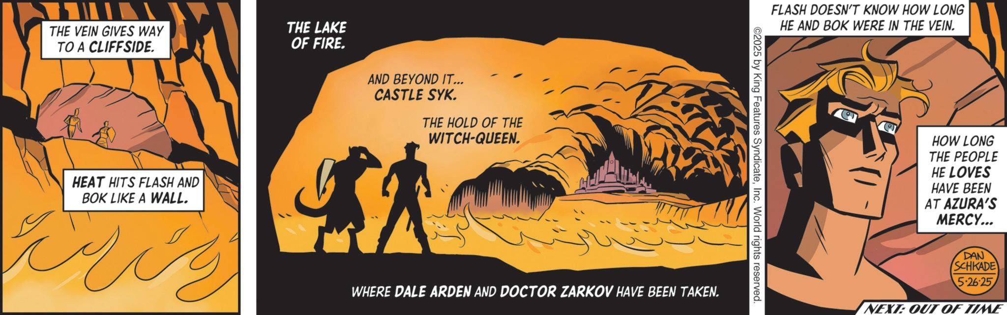 Fiction OCR: ??? THE VEIN GIVES WAY THE LAKE TO A CLIFFSIDE. HEAT HITS FLASH AND BOK LIKE A WALL. OF FIRE. AND BEYOND IT... CASTLE SYK. THE HOLD OF THE WITCH-QUEEN. WHERE DALE ARDEN AND DOCTOR ZARKOV HAVE BEEN TAKEN. FLASH DOESN'T KNOW HOW LONG HE AND BOK WERE IN THE VEIN. ©2025 by King Features SyndicateInc. World rights reserved. HOW LONG THE PEOPLE HE LOVES HAVE BEEN AT AZURA'S MERCY... DAN SCHKADE 5:26:25 NEXT: OUT OF TIME ??? THE VEIN GIVES WAY THE LAKE TO A CLIFFSIDE . HEAT HITS FLASH AND BOK LIKE A WALL . OF FIRE . AND BEYOND IT ... CASTLE SYK . THE HOLD OF THE WITCH - QUEEN . WHERE DALE ARDEN AND DOCTOR ZARKOV HAVE BEEN TAKEN . FLASH DOESN'T KNOW HOW LONG HE AND BOK WERE IN THE VEIN . © 2025 by King Features SyndicateInc. World rights reserved . HOW LONG THE PEOPLE HE LOVES HAVE BEEN AT AZURA'S MERCY ... DAN SCHKADE 5:26:25 NEXT : OUT OF TIME