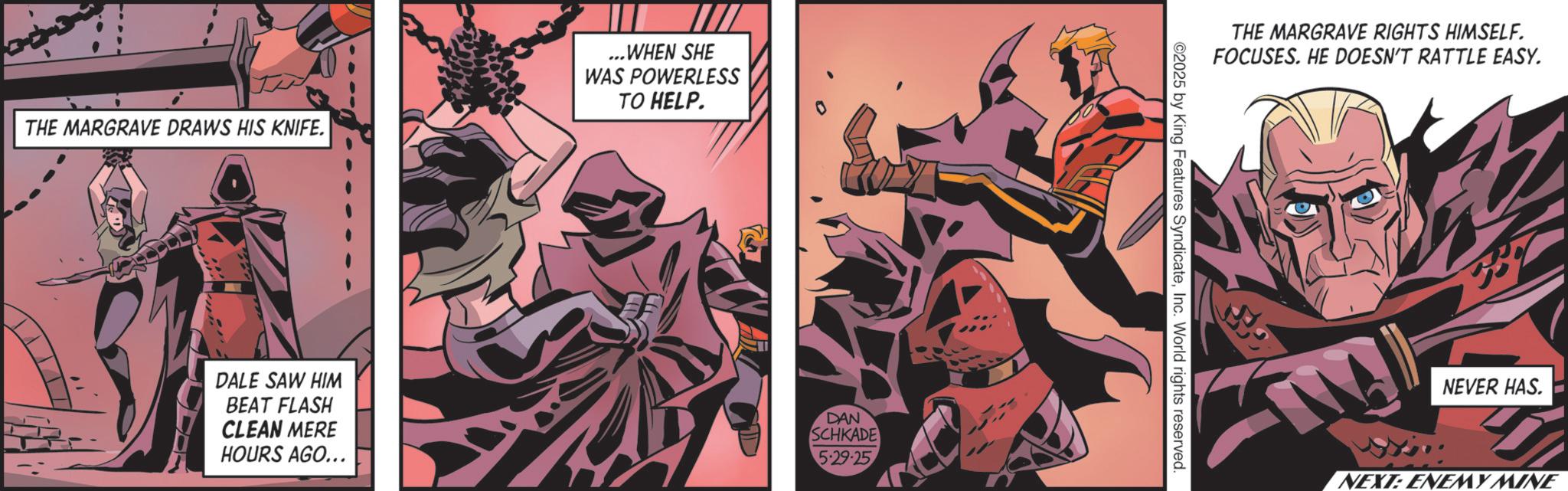 Hero OCR: THE MARGRAVE DRAWS HIS KNIFE. ...WHEN SHE WAS POWERLESS TO HELP. DALE SAW HIM BEAT FLASH CLEAN MERE HOURS AGO... DAN SCHKADE 5-29-25 THE MARGRAVE RIGHTS HIMSELF. FOCUSES. HE DOESN'T RATTLE EASY. ©2025 by King Features SyndicateInc. World rights reserved. NEVER HAS. NEXT: ENEMY MINE THE MARGRAVE DRAWS HIS KNIFE . ... WHEN SHE WAS POWERLESS TO HELP . DALE SAW HIM BEAT FLASH CLEAN MERE HOURS AGO ... DAN SCHKADE 5-29-25 THE MARGRAVE RIGHTS HIMSELF . FOCUSES . HE DOESN'T RATTLE EASY . © 2025 by King Features SyndicateInc. World rights reserved . NEVER HAS . NEXT : ENEMY MINE