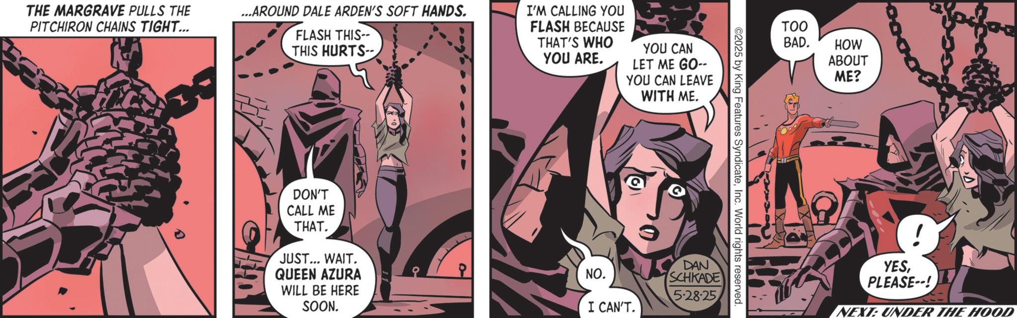 Animated cartoon OCR: THE MARGRAVE PULLS THE PITCHIRON CHAINS TIGHT... ...AROUND DALE ARDEN'S SOFT HANDS. FLASH THIS-- THIS HURTS-- I'M CALLING YOU FLASH BECAUSE THAT'S WHO YOU ARE. YOU CAN LET ME GO-- YOU CAN LEAVE WITH ME. DON'T CALL ME THAT. JUST... WAIT. QUEEN AZURA WILL BE HERE SOON. NO. I CAN'T. TOO BAD. HOW ABOUT ME? ©2025 by King Features SyndicateInc. World rights reserved. DAN SCHKADE 5-28-25 YESPLEASE--! NEXT: UNDER THE HOOD THE MARGRAVE PULLS THE PITCHIRON CHAINS TIGHT ... ... AROUND DALE ARDEN'S SOFT HANDS . FLASH THIS-- THIS HURTS-- I'M CALLING YOU FLASH BECAUSE THAT'S WHO YOU ARE . YOU CAN LET ME GO-- YOU CAN LEAVE WITH ME . DON'T CALL ME THAT . JUST ... WAIT . QUEEN AZURA WILL BE HERE SOON . NO . I CAN'T . TOO BAD . HOW ABOUT ME ? © 2025 by King Features SyndicateInc. World rights reserved . DAN SCHKADE 5-28-25 YESPLEASE-- ! NEXT : UNDER THE HOOD