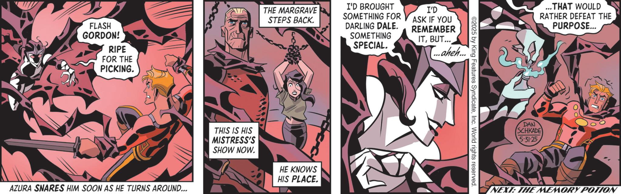 Publication OCR: FLASH GORDON! RIPE FOR THE PICKING. AZURA SNARES HIM SOON AS HE TURNS AROUND... THE MARGRAVE STEPS BACK. I'D BROUGHT SOMETHING FOR DARLING DALE. SOMETHING SPECIAL. I'D ASK IF YOU REMEMBER ITBUT... ...aheh... THIS IS HIS MISTRESS'S SHOW NOW. HE KNOWS HIS PLACE. ©2025 by King Features SyndicateInc. World rights reserved. ...THAT WOULD RATHER DEFEAT THE PURPOSE... DAN SCHKADE 5.31-25 NEXT: THE MEMORY POTION FLASH GORDON ! RIPE FOR THE PICKING . AZURA SNARES HIM SOON AS HE TURNS AROUND ... THE MARGRAVE STEPS BACK . I'D BROUGHT SOMETHING FOR DARLING DALE . SOMETHING SPECIAL . I'D ASK IF YOU REMEMBER ITBUT ... ... aheh ... THIS IS HIS MISTRESS'S SHOW NOW . HE KNOWS HIS PLACE . © 2025 by King Features SyndicateInc. World rights reserved . ... THAT WOULD RATHER DEFEAT THE PURPOSE ... DAN SCHKADE 5.31-25 NEXT : THE MEMORY POTION