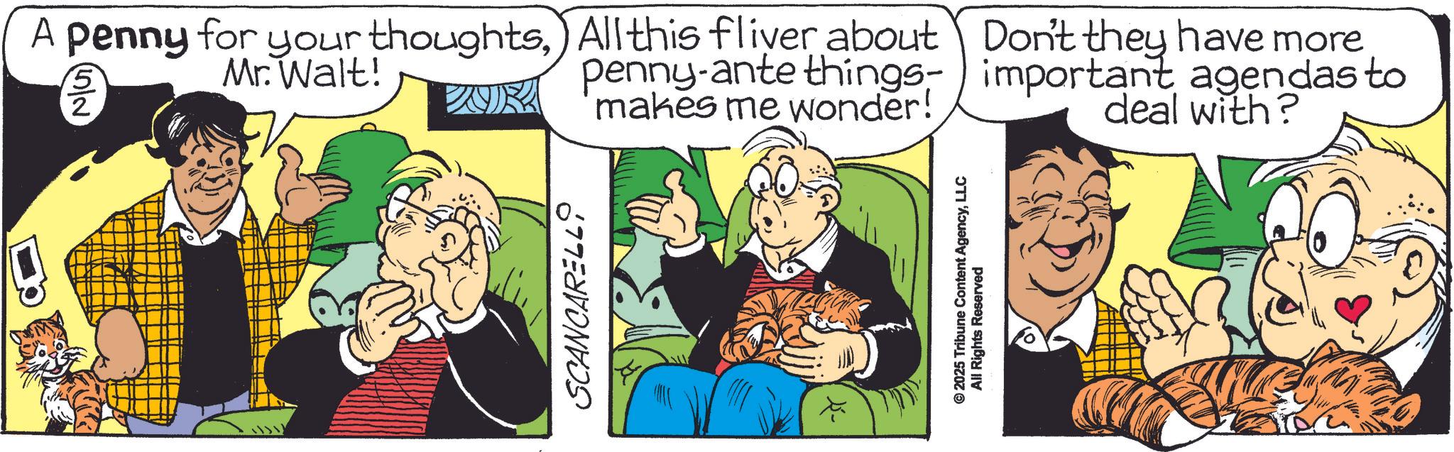 Comic book OCR: A penny for your thoughtsAll this fliver about Mr. Walt! 2 penny-ante things- makes me wonder! SCANCARELL ©2025 Tribune Content AgencyLLC All Rights Reserved Don't they have more important agendas to deal with? A penny for your thoughtsAll this fliver about Mr. Walt ! 2 penny - ante things- makes me wonder ! SCANCARELL © 2025 Tribune Content AgencyLLC All Rights Reserved Don't they have more important agendas to deal with ?