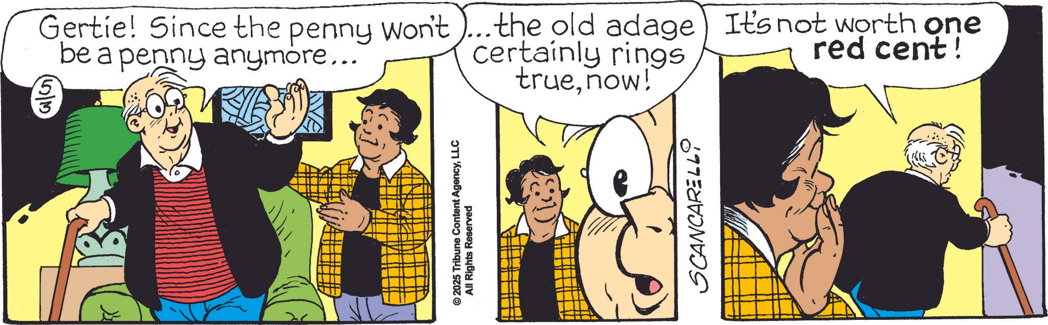 Comic book OCR: Gertie! Since the penny won't be a penny anymore... (53) the old adage) It's not worth one certainly rings red cent! truenow! © 2025 Tribune Content AgencyLLC All Rights Reserved SCANCARELLO Gertie ! Since the penny won't be a penny anymore ... ( 53 ) the old adage ) It's not worth one certainly rings red cent ! truenow ! © 2025 Tribune Content AgencyLLC All Rights Reserved SCANCARELLO