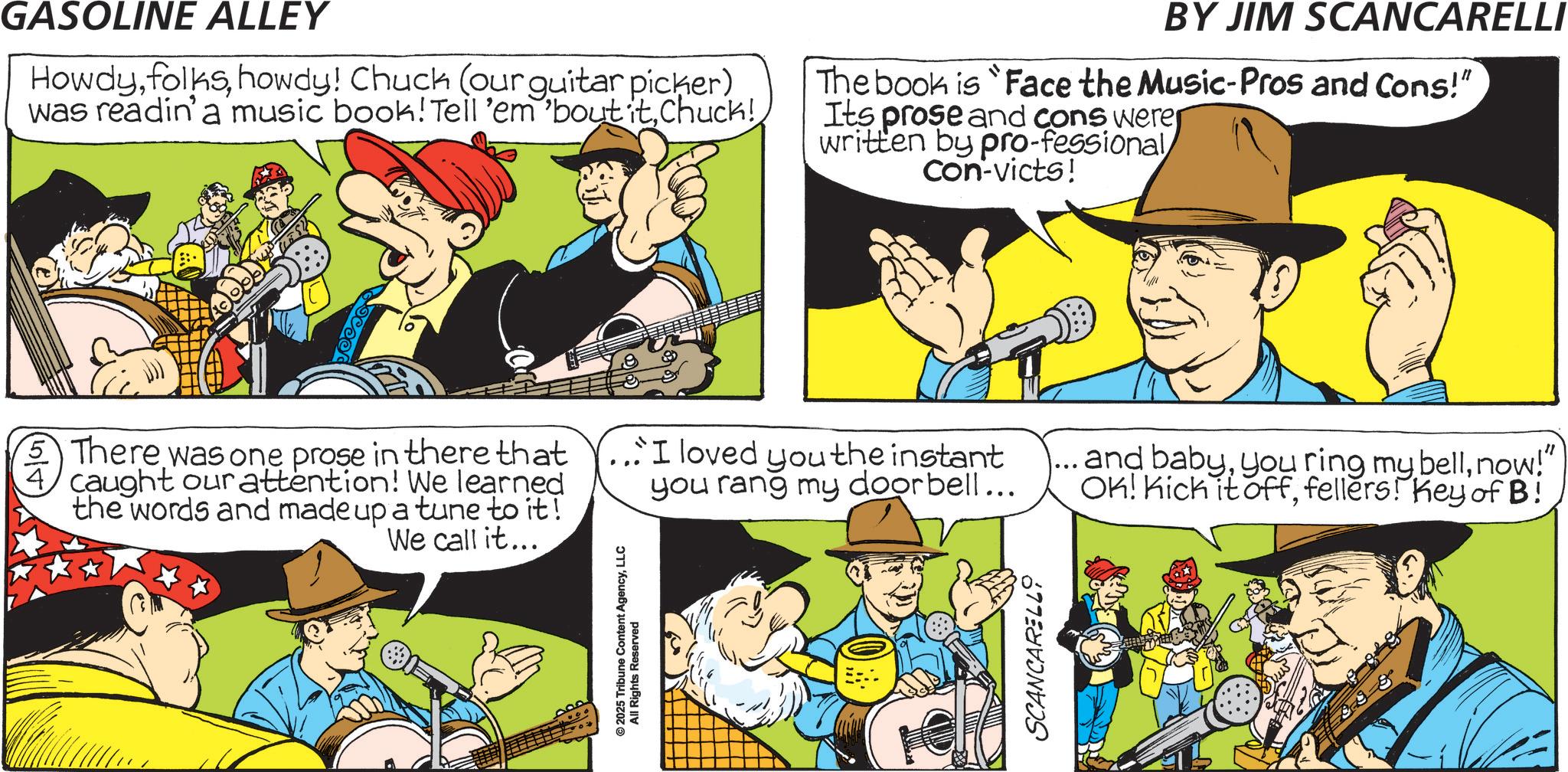 Animation OCR: GASOLINE ALLEY Howdyhowdy! Chuck (our guitar picker) was readin'a music book! Tell 'em 'bout itchuck! BY JIM SCANCARELLI The book is "Face the Music-Pros and Cons!" Its prose and cons were written by pro-fessional Con-victs! ©2025 Tribune Content AgencyLLC All Rights Reserved 5 There was one prose in there that caught our attention! We learned the words and made up a tune to it! We call it... ...I loved you the instant you rang my doorbell... and babynow!" OK! Kick it offfellers! Key of B! SCANCARELLO GASOLINE ALLEY Howdyhowdy ! Chuck ( our guitar picker ) was readin'a music book ! Tell ' em ' bout itchuck ! BY JIM SCANCARELLI The book is " Face the Music - Pros and Cons ! " Its prose and cons were written by pro - fessional Con - victs ! © 2025 Tribune Content AgencyLLC All Rights Reserved 5 There was one prose in there that caught our attention ! We learned the words and made up a tune to it ! We call it ... ... I loved you the instant you rang my doorbell ... and babyyou ring my bellnow ! " OK ! Kick it offfellers ! Key of B ! SCANCARELLO