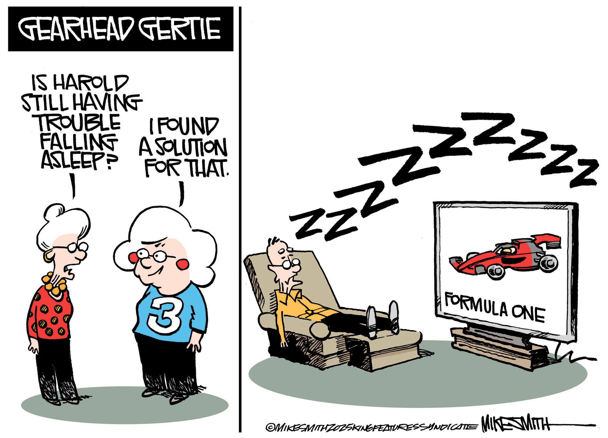 Photo caption OCR: GEARHEAD GERTIE IS HAROLD STILL HAVING TROUBLE I FOUND FALLING A SOLUTION ASLEEP? N zzz FOR THAT. zz FORMULA ONE 3 ©MIKESMITH ZOZSKING FEATURES SYNDICATE MIKE WITH GEARHEAD GERTIE IS HAROLD STILL HAVING TROUBLE I FOUND FALLING A SOLUTION ASLEEP ? N zzz FOR THAT . zz FORMULA ONE 3 © MIKESMITH ZOZSKING FEATURES SYNDICATE MIKE WITH