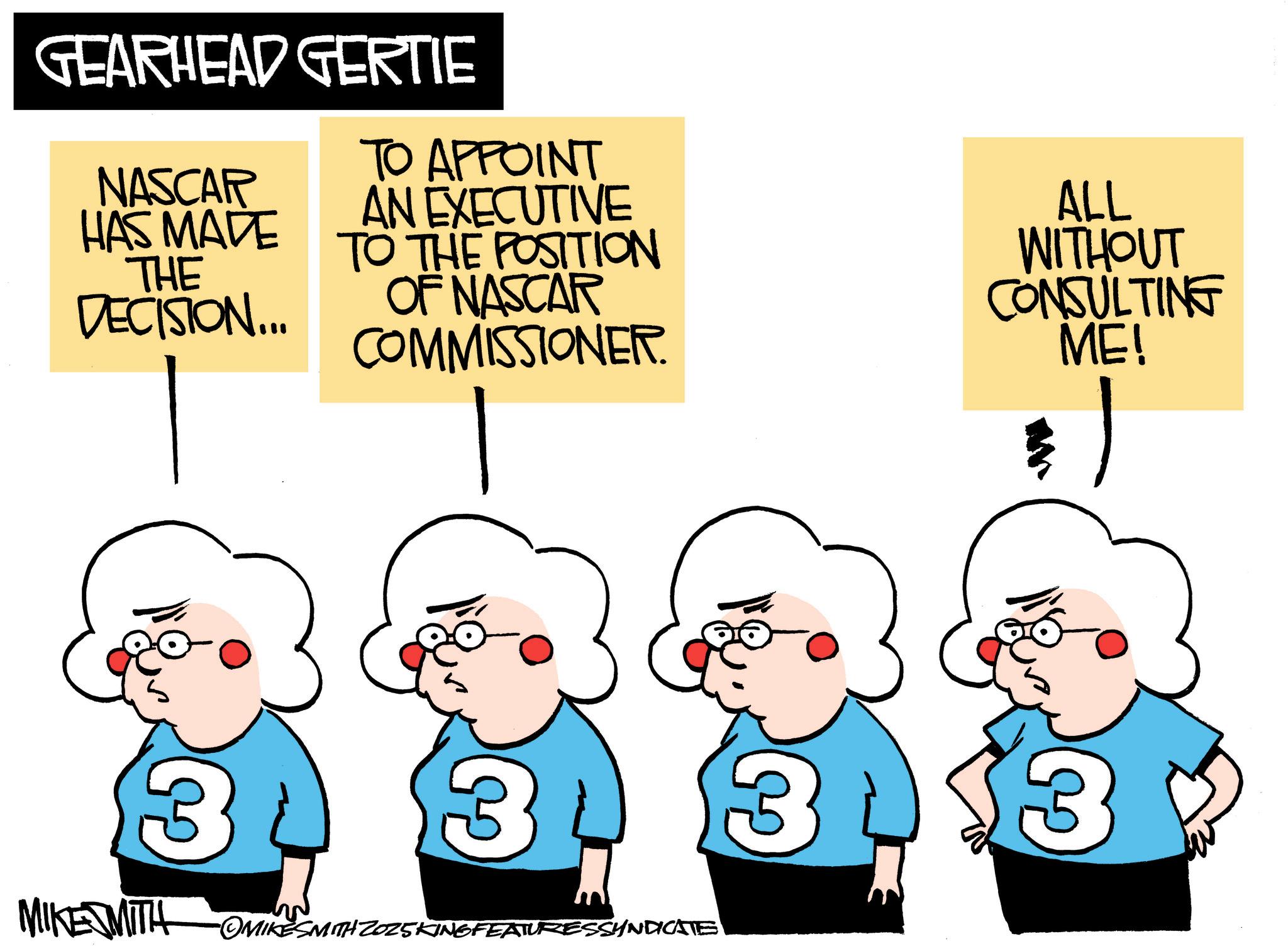Humour OCR: GEARHEAD GERTIE TO APPOINT HAS MADE TO THE POSITION NASCAR THE DECISION... AN EXECUTIVE OF NASCAR COMMISSIONER. ALL WITHOUT CONSULTING ME! 3 MIKE MITH OMIKESMITH Z025KING FEATURESSYNDICATE 3 3 GEARHEAD GERTIE TO APPOINT HAS MADE TO THE POSITION NASCAR THE DECISION ... AN EXECUTIVE OF NASCAR COMMISSIONER . ALL WITHOUT CONSULTING ME ! 3 MIKE MITH OMIKESMITH Z025KING FEATURESSYNDICATE 3 3