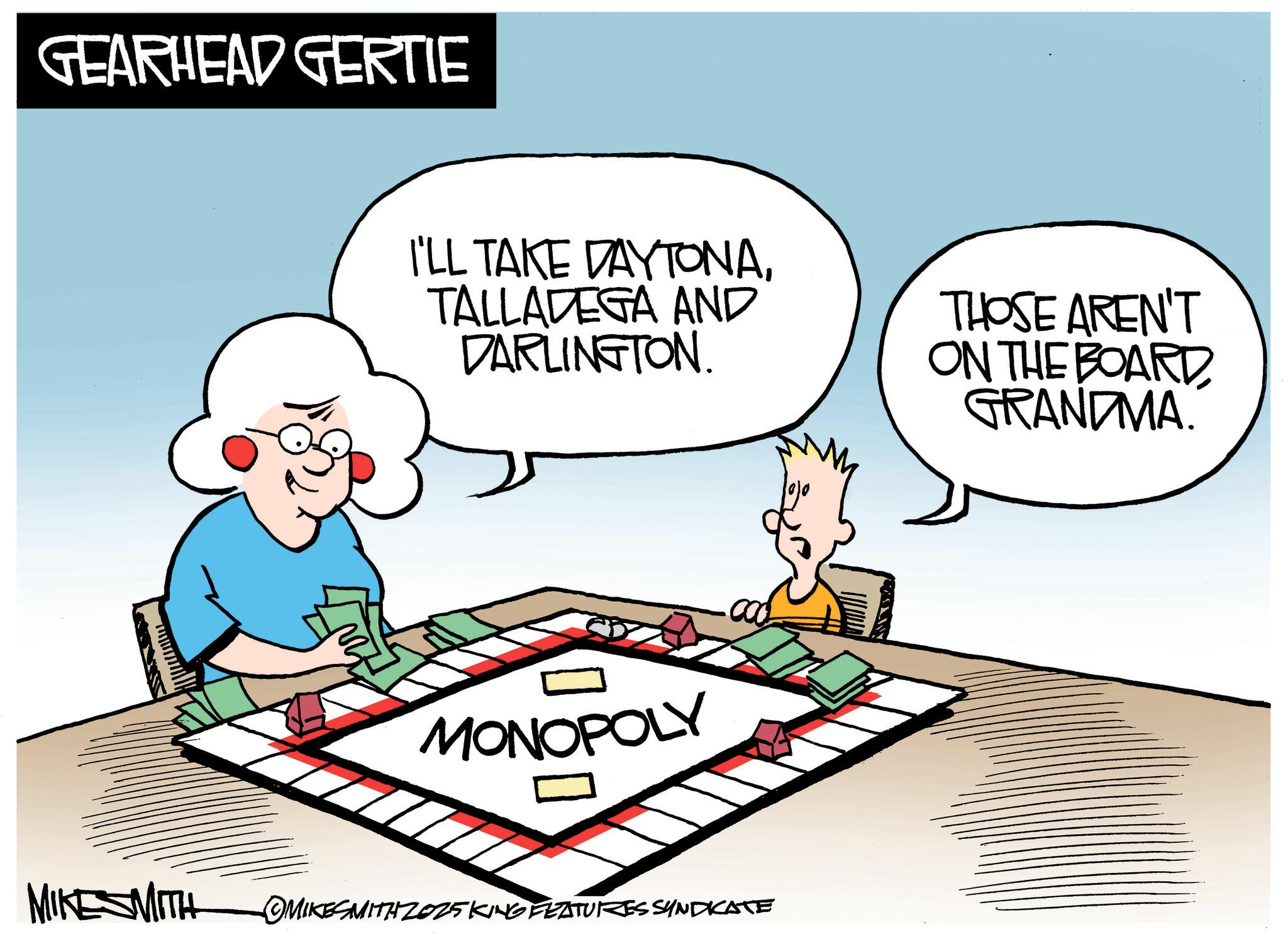 Graphic design OCR: GEARHEAD GERTIE I'LL TAKE DAYTONATALLADEGA AND DARLINGTON. THOSE AREN'T ON THE BOARDGRANDMA. MONOPOLY MIKESMITH MIKESMITH ZOZ5KING FEATURES SYNDICATE GEARHEAD GERTIE I'LL TAKE DAYTONATALLADEGA AND DARLINGTON . THOSE AREN'T ON THE BOARDGRANDMA . MONOPOLY MIKESMITH MIKESMITH ZOZ5KING FEATURES SYNDICATE