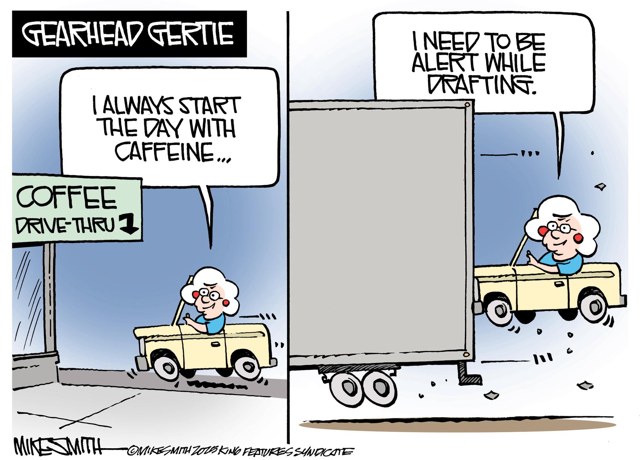Kit car OCR: GEARHEAD GERTIE I ALWAYS START THE DAY WITH CAFFEINE... COFFEE DRIVE-THRU 1 I NEED TO BE ALERT WHILE DRAFTING. MIKESMITH OMIKES MITH ZOZSKING FEATURES SYNDICATE ? GEARHEAD GERTIE I ALWAYS START THE DAY WITH CAFFEINE ... COFFEE DRIVE - THRU 1 I NEED TO BE ALERT WHILE DRAFTING . MIKESMITH OMIKES MITH ZOZSKING FEATURES SYNDICATE ?