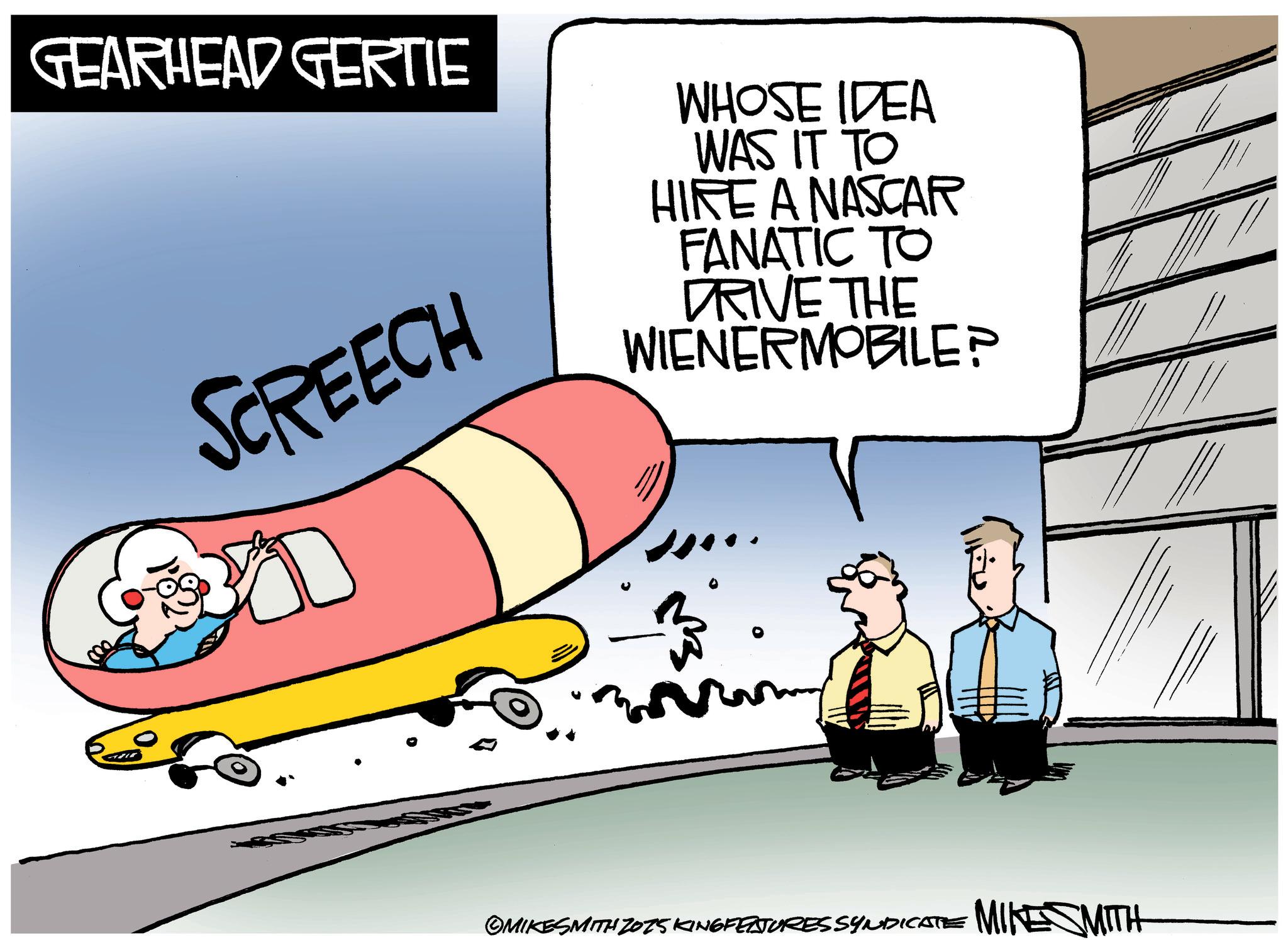 Clip art OCR: GEARHEAD GERTIE SCREECH WHOSE IDEA WAS IT TO HIRE A NASCAR FANATIC TO DRIVE THE WIENERMOBILE? D ©MIKESMITH 2075 KING FEATURES SYNDICATE MIKESMITH GEARHEAD GERTIE SCREECH WHOSE IDEA WAS IT TO HIRE A NASCAR FANATIC TO DRIVE THE WIENERMOBILE ? D © MIKESMITH 2075 KING FEATURES SYNDICATE MIKESMITH