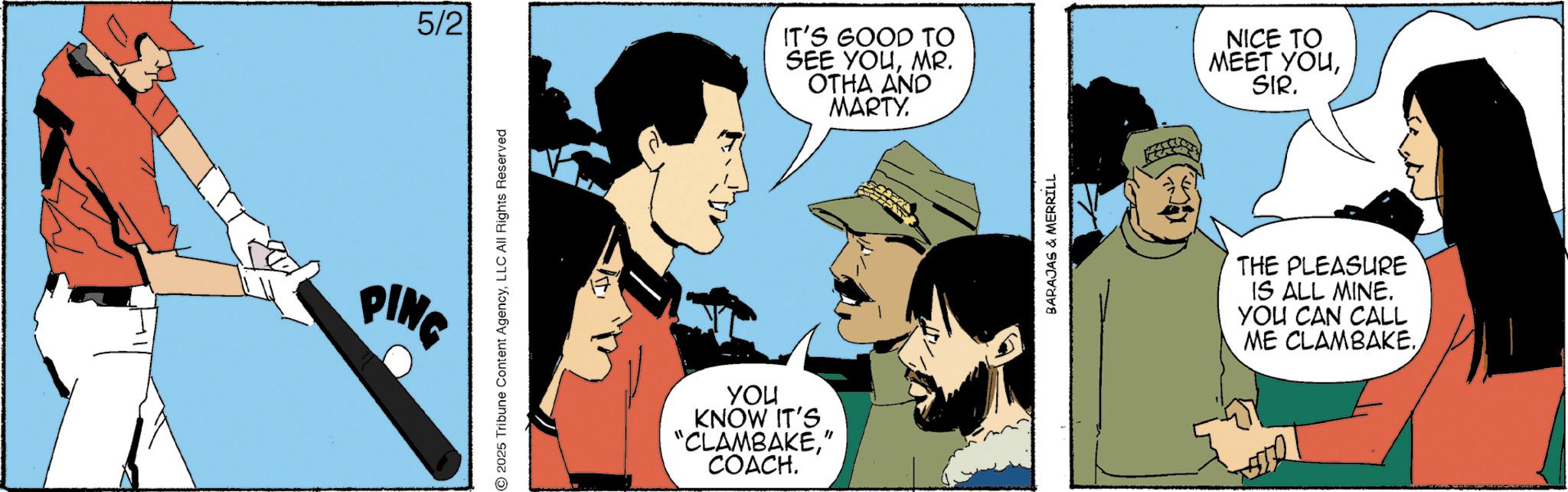 Comics OCR: PING 5/2 2025 Tribune Content AgencyLLC All Rights Reserved you KNOW IT'S "CLAMBAKE" COACH. IT'S GOOD TO SEE YOUMR. OTHA AND MARTY. NICE TO MEET YOUSIR. BARAJAS & MERRILL THE PLEASURE IS ALL MINE. YOU CAN CALL ME CLAMBAKE.PING 5/2 2025 Tribune Content AgencyLLC All Rights Reserved you KNOW IT'S " CLAMBAKE" COACH . IT'S GOOD TO SEE YOUMR . OTHA AND MARTY . NICE TO MEET YOUSIR . BARAJAS & MERRILL THE PLEASURE IS ALL MINE . YOU CAN CALL ME CLAMBAKE .