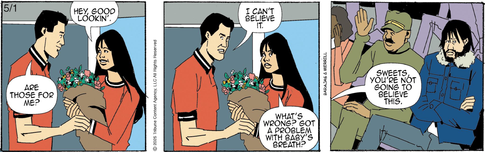 Comics OCR: 5/1 ARE THOSE FOR ME? HEYGOOD LOOKIN'. 2025 Tribune Content AgencyLLC All Rights Reserved I CAN'T BELIEVE IT. WHAT'S WRONG? GOT A PROBLEM WITH BABY'S BREATH? BARAJAS & MERRILL SWEETS YOU'RE NOT GOING TO BELIEVE THIS. 5/1 ARE THOSE FOR ME ? HEYGOOD LOOKIN ' . 2025 Tribune Content AgencyLLC All Rights Reserved I CAN'T BELIEVE IT . WHAT'S WRONG ? GOT A PROBLEM WITH BABY'S BREATH ? BARAJAS & MERRILL SWEETS YOU'RE NOT GOING TO BELIEVE THIS .
