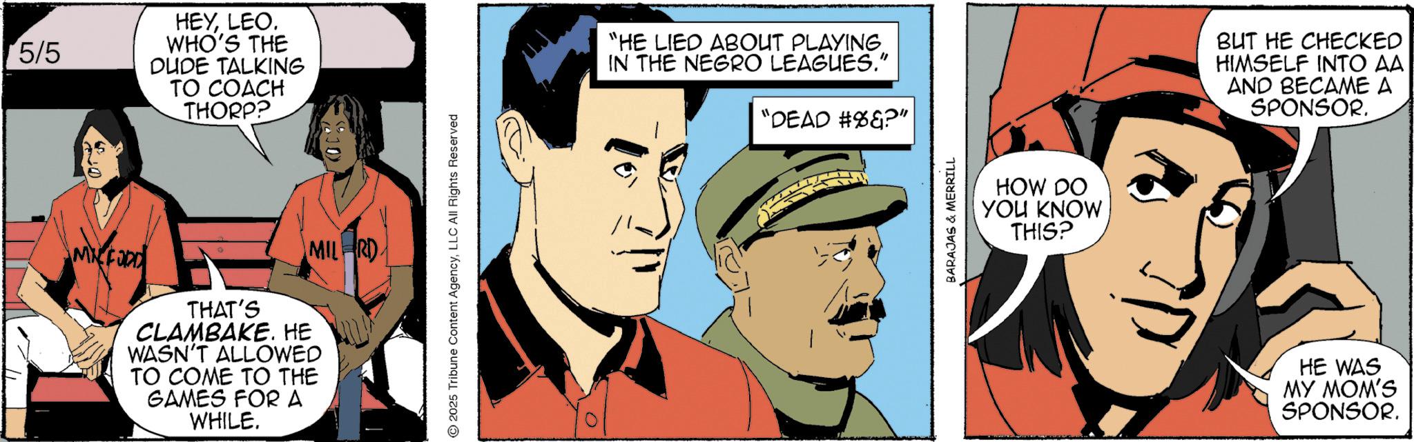 Graphic design OCR: 5/5 HEYLEO. WHO'S THE DUDE TALKING TO COACH THORP? MIL RD MFORD THAT'S CLAMBAKE. HE WASN'T ALLOWED TO COME TO THE GAMES FOR A WHILE. 2025 Tribune Content AgencyLLC All Rights Reserved "HE LIED ABOUT PLAYING IN THE NEGRO LEAGUES." "DEAD #%&?" BARAJAS & MERRILL HOW DO YOU KNOW THIS? BUT HE CHECKED HIMSELF INTO AA AND BECAME A SPONSOR. HE WAS MY MOM'S SPONSOR. 5/5 HEYLEO . WHO'S THE DUDE TALKING TO COACH THORP ? MIL RD MFORD THAT'S CLAMBAKE . HE WASN'T ALLOWED TO COME TO THE GAMES FOR A WHILE . 2025 Tribune Content AgencyLLC All Rights Reserved " HE LIED ABOUT PLAYING IN THE NEGRO LEAGUES . " " DEAD # % & ? " BARAJAS & MERRILL HOW DO YOU KNOW THIS ? BUT HE CHECKED HIMSELF INTO AA AND BECAME A SPONSOR . HE WAS MY MOM'S SPONSOR .