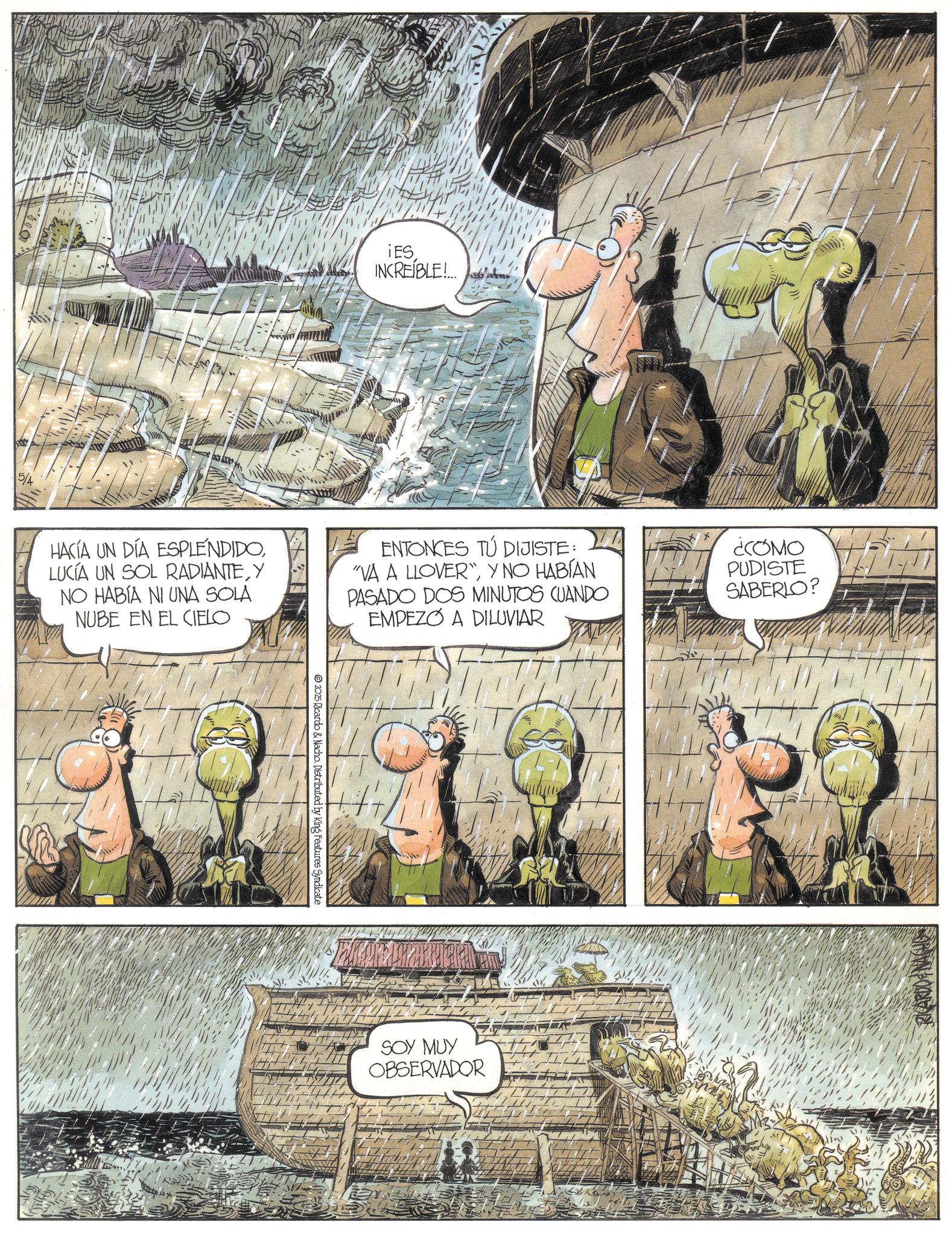 Animation OCR: 5/4 IES INCREÍBLE!... HACÍA UN DÍA ESPLENDIDOY NO HABÍA NI UNA SOLA NUBE EN EL CIELO ENTONCES TÚ DIJISTE: "VA A LLOVER"Y NO HABÍAN PASADO DOS MINUTOS CUANDO EMPEZO A DILUVIAR 2025 Ricardo & Nacho. Distributed by King Features Syndicate SOY MUY OBSERVADOR ¿COMO PUDISTE SABERLO? RICARDO NACHO 5/4 IES INCREÍBLE ! ... HACÍA UN DÍA ESPLENDIDOLUCÍA UN SOL RADIANTEY NO HABÍA NI UNA SOLA NUBE EN EL CIELO ENTONCES TÚ DIJISTE : " VA A LLOVER "Y NO HABÍAN PASADO DOS MINUTOS CUANDO EMPEZO A DILUVIAR 2025 Ricardo & Nacho . Distributed by King Features Syndicate SOY MUY OBSERVADOR ¿ COMO PUDISTE SABERLO ? RICARDO NACHO