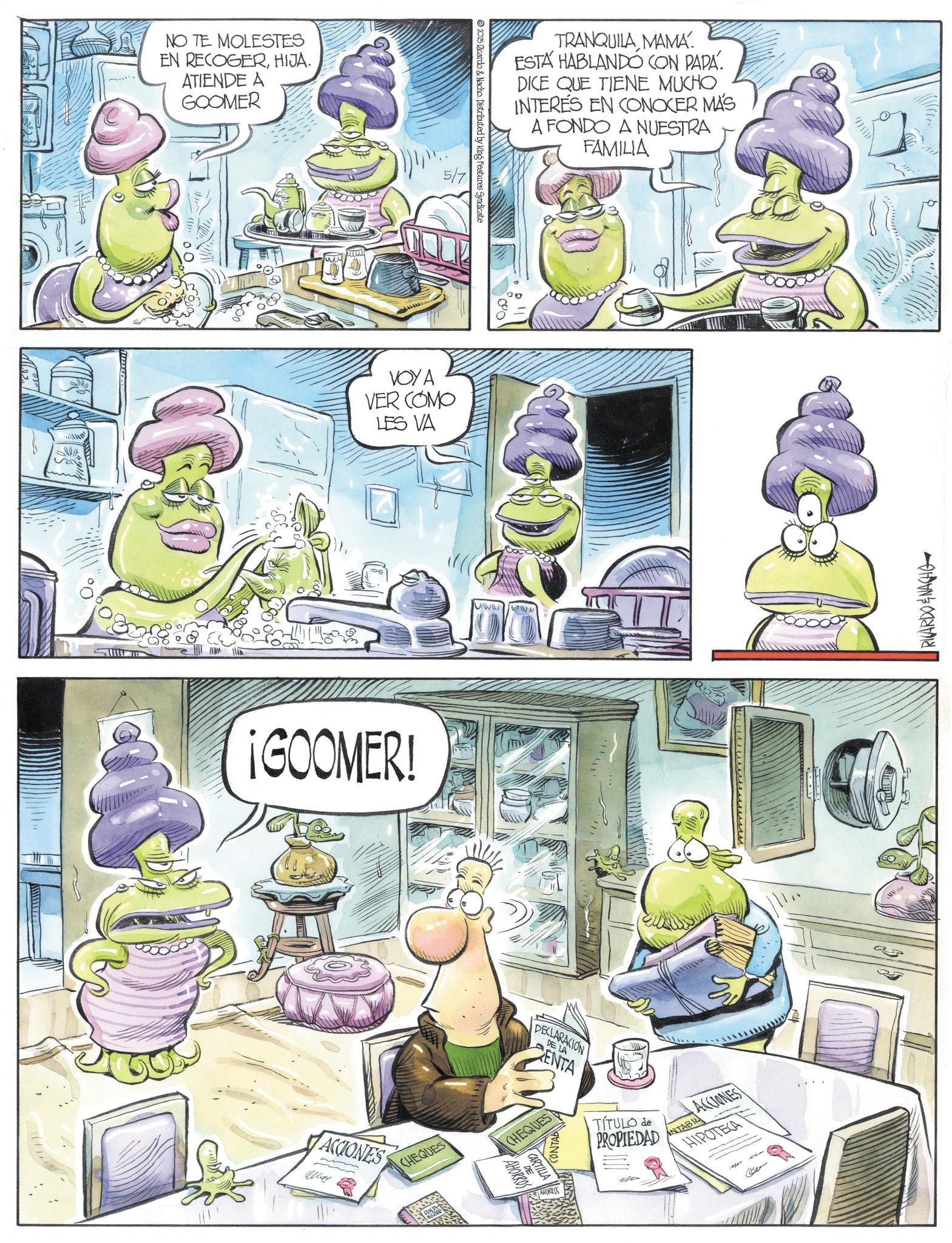 Fictional character OCR: NO TE MOLESTES EN RECOGERHIJA. ATIENDE A GOOMER 10 5/7 VOYA VER COMO LES VA ¡GOOMER! ACCIONES CHEQUES BILDO 2025 Ricardo & Nacho. Distributed by King Features Syndicate TRANQUILA MAMA. ESTA HABLANDO CON PAPA. DICE QUE TIENE MUCHO INTERES EN CONOCER MÁS A FONDO A NUESTRA FAMILIA DECLARACION DE LA ENTA CHEQUES AHORROS CARTILLA CONTAB AHORROS TÍTULO de PROPIEDAD ACCIONES NTABIL HIPOTECA RICARDO & NACHO NO TE MOLESTES EN RECOGERHIJA . ATIENDE A GOOMER 10 5/7 VOYA VER COMO LES VA ¡ GOOMER ! ACCIONES CHEQUES BILDO 2025 Ricardo & Nacho . Distributed by King Features Syndicate TRANQUILA MAMA . ESTA HABLANDO CON PAPA . DICE QUE TIENE MUCHO INTERES EN CONOCER MÁS A FONDO A NUESTRA FAMILIA DECLARACION DE LA ENTA CHEQUES AHORROS CARTILLA CONTAB AHORROS TÍTULO de PROPIEDAD ACCIONES NTABIL HIPOTECA RICARDO & NACHO