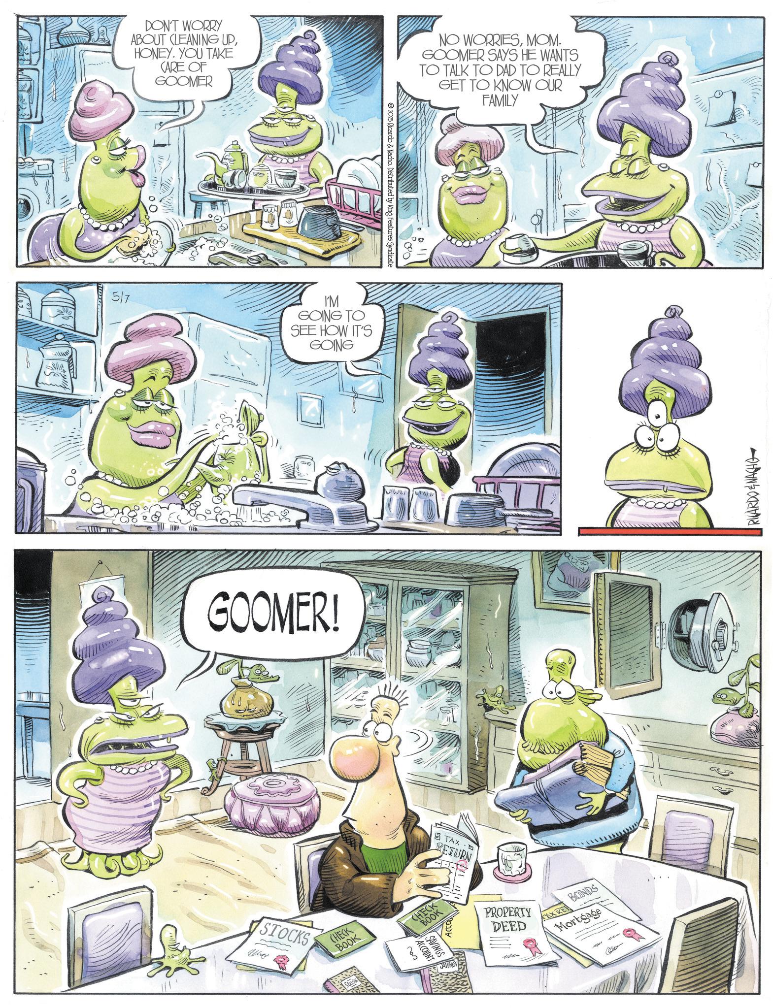 Animated cartoon OCR: DON'T WORRY ABOUT CLEANING UPHONEY. YOU TAKE CARE OF GOOMER 5/7 I'M GOING TO SEE HOW IT'S GOING GOOMER! STOCKS CHECK BOOK ??? CHECK BOOK ACCOUNT SAVINGS 2025 Ricardo & Nacho. Distributed by King Features Syndicate TAX-D RETURN AVING NO WORRIESMOM. GOOMER SAYS HE WANTS TO TALK TO DAD TO REALLY GET TO KNOW OUR FAMILY PROPERTY DEED FAX RE BONDS Mortgage RICARDO & NACHO DON'T WORRY ABOUT CLEANING UPHONEY . YOU TAKE CARE OF GOOMER 5/7 I'M GOING TO SEE HOW IT'S GOING GOOMER ! STOCKS CHECK BOOK ??? CHECK BOOK ACCOUNT SAVINGS 2025 Ricardo & Nacho . Distributed by King Features Syndicate TAX - D RETURN AVING NO WORRIESMOM . GOOMER SAYS HE WANTS TO TALK TO DAD TO REALLY GET TO KNOW OUR FAMILY PROPERTY DEED FAX RE BONDS Mortgage RICARDO & NACHO