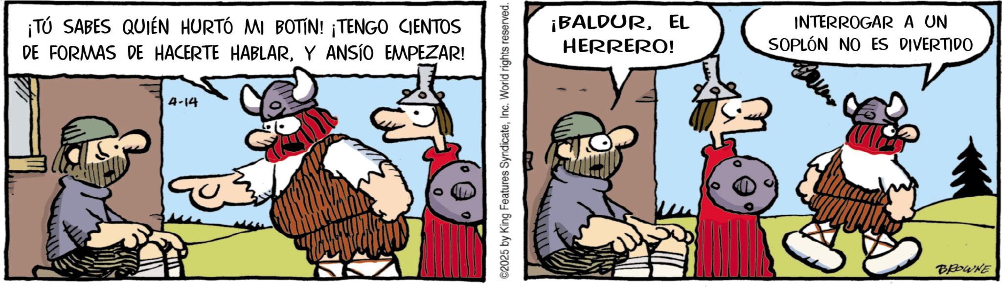 Comic book OCR: ¡TÚ SABES QUIÉN HURTÓ MI BOTIN! ¡TENGO CIENTOS DE FORMAS DE HACERTE HABLARY ANSÍO EMPEZAR! 4-14 2025 by King Features SyndicateInc. World rights reserved. ¡BALDUREL HERRERO! INTERROGAR A UN SOPLÓN NO ES DIVERTIDO BROWNE ¡ TÚ SABES QUIÉN HURTÓ MI BOTIN ! ¡ TENGO CIENTOS DE FORMAS DE HACERTE HABLARY ANSÍO EMPEZAR ! 4-14 2025 by King Features SyndicateInc. World rights reserved . ¡ BALDUREL HERRERO ! INTERROGAR A UN SOPLÓN NO ES DIVERTIDO BROWNE