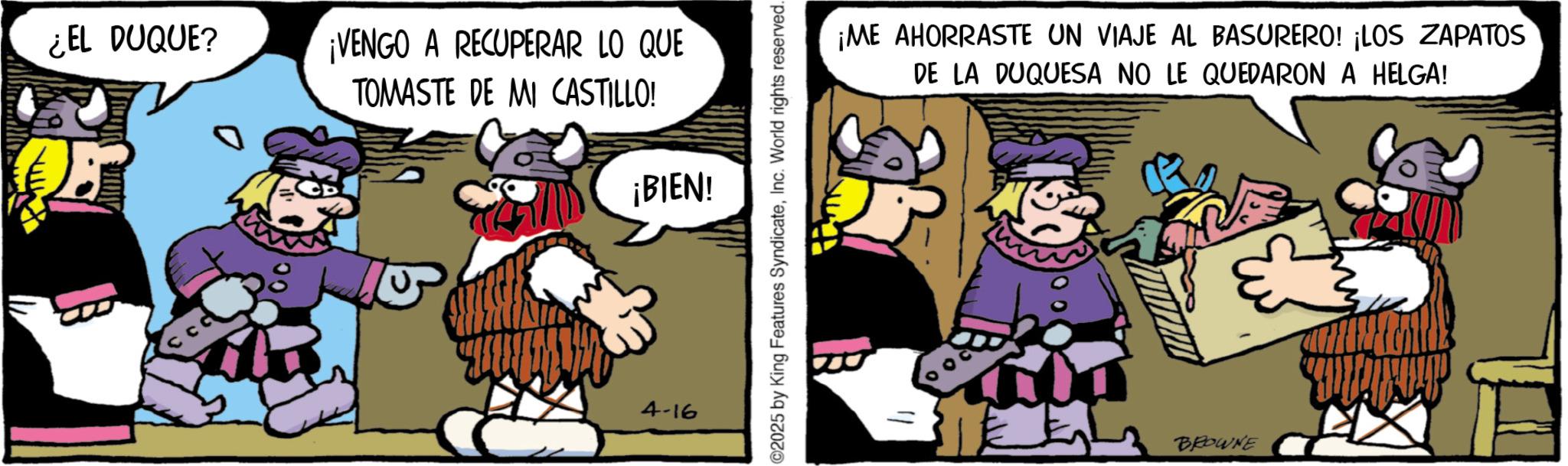 Comic book OCR: ¿EL DUQUE? ¡VENGO A RECUPERAR LO QUE TOMASTE DE MI CASTILLO! ¡BIEN! 4-16 ©2025 by King Features SyndicateInc. World rights reserved. ¡ME AHORRASTE UN VIAJE AL BASURERO! ¡LOS ZAPATOS DE LA DUQUESA NO LE QUEDARON A HELGA! BROWNE ¿ EL DUQUE ? ¡ VENGO A RECUPERAR LO QUE TOMASTE DE MI CASTILLO ! ¡ BIEN ! 4-16 © 2025 by King Features SyndicateInc. World rights reserved . ¡ ME AHORRASTE UN VIAJE AL BASURERO ! ¡ LOS ZAPATOS DE LA DUQUESA NO LE QUEDARON A HELGA ! BROWNE
