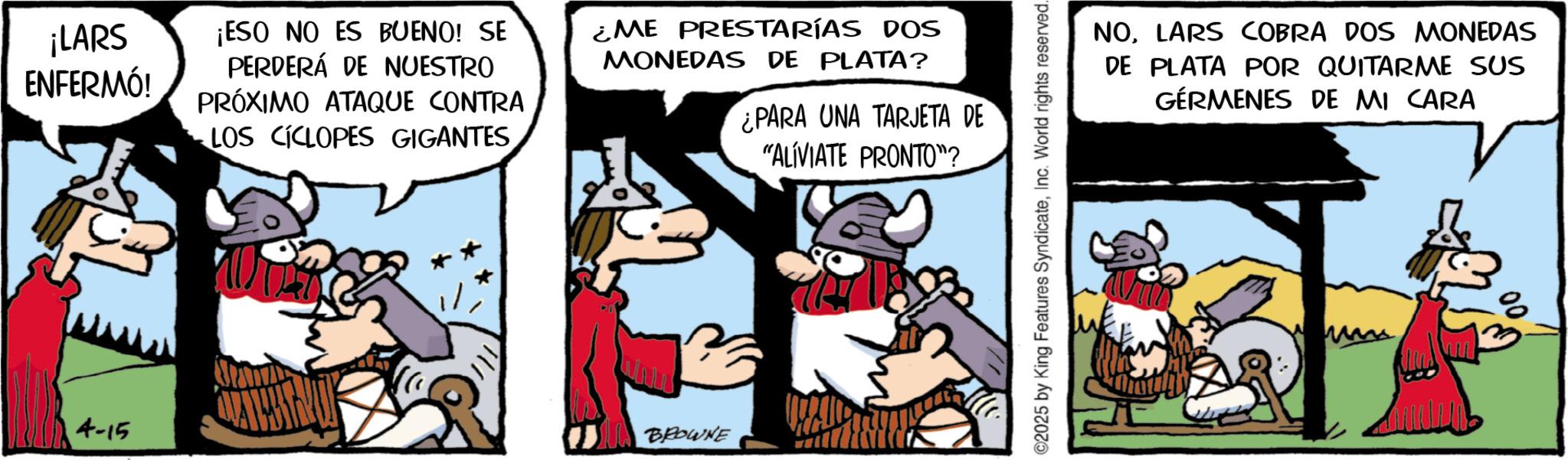 Publication OCR: ¡LARS ENFERMÓ! ¡ESO NO ES BUENO! SE PERDERÁ DE NUESTRO PRÓXIMO ATAQUE CONTRA LOS CICLOPES GIGANTES¿ME PRESTARÍAS DOS MONEDAS DE PLATA? ¿PARA UNA TARJETA DE "ALÍVIATE PRONTO"? 4-15 BROWNE ©2025 by King Features SyndicateInc. World rights reserved. NOLARS COBRA DOS MONEDAS DE PLATA POR QUITARME SUS GERMENES DE MI CARA ¡ LARS ENFERMÓ ! ¡ ESO NO ES BUENO ! SE PERDERÁ DE NUESTRO PRÓXIMO ATAQUE CONTRA LOS CICLOPES GIGANTES¿ ME PRESTARÍAS DOS MONEDAS DE PLATA ? ¿ PARA UNA TARJETA DE " ALÍVIATE PRONTO " ? 4-15 BROWNE © 2025 by King Features SyndicateInc. World rights reserved . NOLARS COBRA DOS MONEDAS DE PLATA POR QUITARME SUS GERMENES DE MI CARA