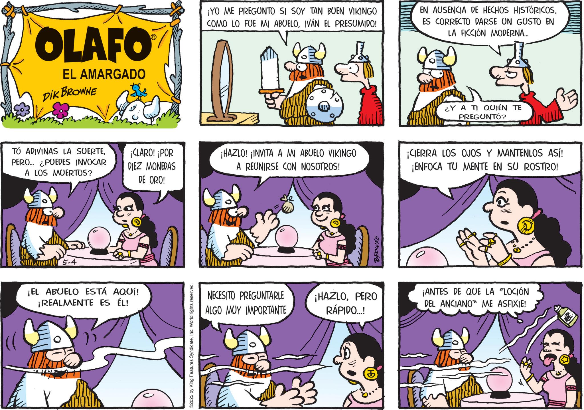 Animated cartoon OCR: OLAFO EL AMARGADO DIK BROWNE TÚ ADIVINAS LA SUERTEPERO... ¿PUEDES INVOCAR A LOS MUERTOS? ¡CLARO! ¡POR DIEZ MONEDAS DE ORO! 5-4 ¡EL ABUELO ESTÁ AQUÍ! ¡REALMENTE ES ÉL! ©2025 by King Features SyndicateInc. World rights reserved. ¡YO ME PREGUNTO SI SOY TAN BUEN VIKINGO. COMO LO FUE MI ABUELOIVÁN EL PRESUMIDO! EN AUSENCIA DE HECHOS HISTÓRICOSES CORRECTO DARSE UN GUSTO EN LA FICCIÓN MODERNA... ¡HAZLO! ¡INVITA A MI ABUELO VIKINGO A REUNIRSE CON NOSOTROS! BROWNE ¿Y A TI QUIÉN TE PREGUNTÓ? ¡CIERRA LOS OJOS Y MANTENLOS ASÍ! ¡ENFOCA TU MENTE EN SU ROSTRO! NECESITO PREGUNTARLE ALGO MUY IMPORTANTE ¡HAZLOPERO RÁPIDO...! ¡ANTES DE QUE LA "LOCIÓN DEL ANCIANO ME ASFIXIE! OLAFO EL AMARGADO DIK BROWNE TÚ ADIVINAS LA SUERTEPERO ... ¿ PUEDES INVOCAR A LOS MUERTOS ? ¡ CLARO ! ¡ POR DIEZ MONEDAS DE ORO ! 5-4 ¡ EL ABUELO ESTÁ AQUÍ ! ¡ REALMENTE ES ÉL ! © 2025 by King Features SyndicateInc. World rights reserved . ¡ YO ME PREGUNTO SI SOY TAN BUEN VIKINGO . COMO LO FUE MI ABUELOIVÁN EL PRESUMIDO ! EN AUSENCIA DE HECHOS HISTÓRICOSES CORRECTO DARSE UN GUSTO EN LA FICCIÓN MODERNA ... ¡ HAZLO ! ¡ INVITA A MI ABUELO VIKINGO A REUNIRSE CON NOSOTROS ! BROWNE ¿ Y A TI QUIÉN TE PREGUNTÓ ? ¡ CIERRA LOS OJOS Y MANTENLOS ASÍ ! ¡ ENFOCA TU MENTE EN SU ROSTRO ! NECESITO PREGUNTARLE ALGO MUY IMPORTANTE ¡ HAZLOPERO RÁPIDO ... ! ¡ ANTES DE QUE LA " LOCIÓN DEL ANCIANO ME ASFIXIE !