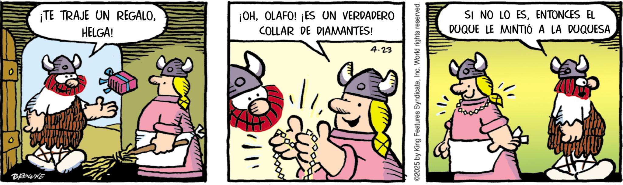 Pack animal OCR: BROWNE ¡TE TRAJE UN REGALOHELGA! ¡OHOLAFO! ¡ES UN VERDADERO COLLAR DE DIAMANTES! 4.23 ©2025 by King Features SyndicateInc. World rights reserved. SI NO LO ESENTONCES EL DUQUE LE MINTIÓ A LA DUQUESA BROWNE ¡ TE TRAJE UN REGALOHELGA ! ¡ OHOLAFO ! ¡ ES UN VERDADERO COLLAR DE DIAMANTES ! 4.23 © 2025 by King Features SyndicateInc. World rights reserved . SI NO LO ESENTONCES EL DUQUE LE MINTIÓ A LA DUQUESA