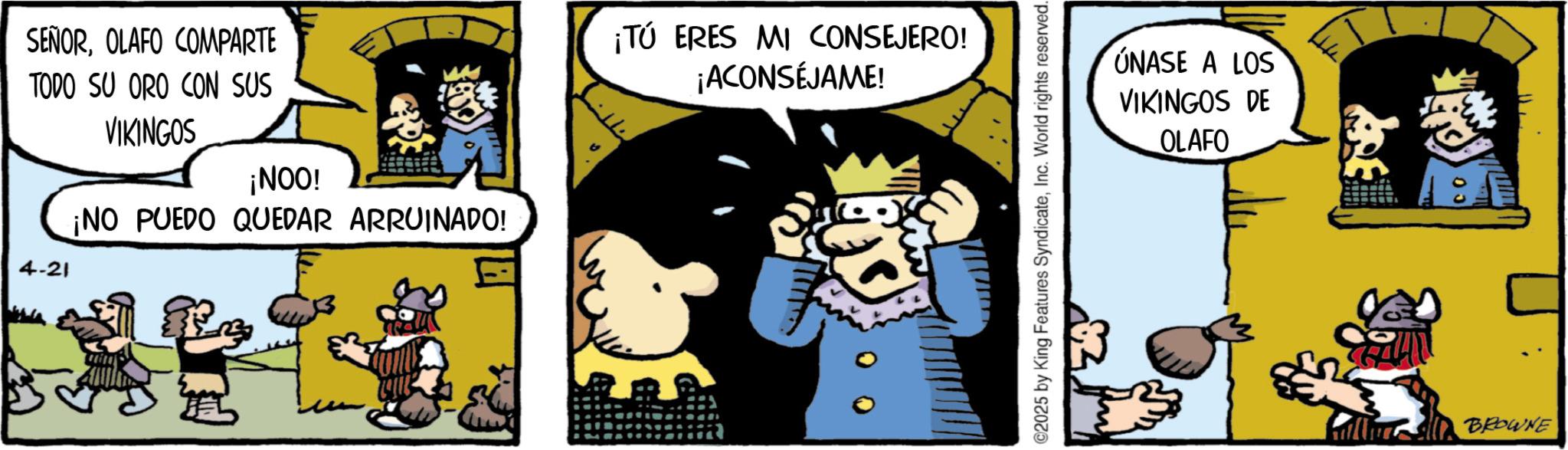 Animated cartoon OCR: SEÑOROLAFO COMPARTE TODO SU ORO CON SUS 4-21 VIKINGOS ¡NOO! ¡NO PUEDO QUEDAR ARRUINADO! ¡TÚ ERES MI CONSEJERO! ¡ACONSÉJAME! ©2025 by King Features SyndicateInc. World rights reserved. ÚNASE A LOS VIKINGOS DE OLAFO BROWNE SEÑOROLAFO COMPARTE TODO SU ORO CON SUS 4-21 VIKINGOS ¡ NOO ! ¡ NO PUEDO QUEDAR ARRUINADO ! ¡ TÚ ERES MI CONSEJERO ! ¡ ACONSÉJAME ! © 2025 by King Features SyndicateInc. World rights reserved . ÚNASE A LOS VIKINGOS DE OLAFO BROWNE