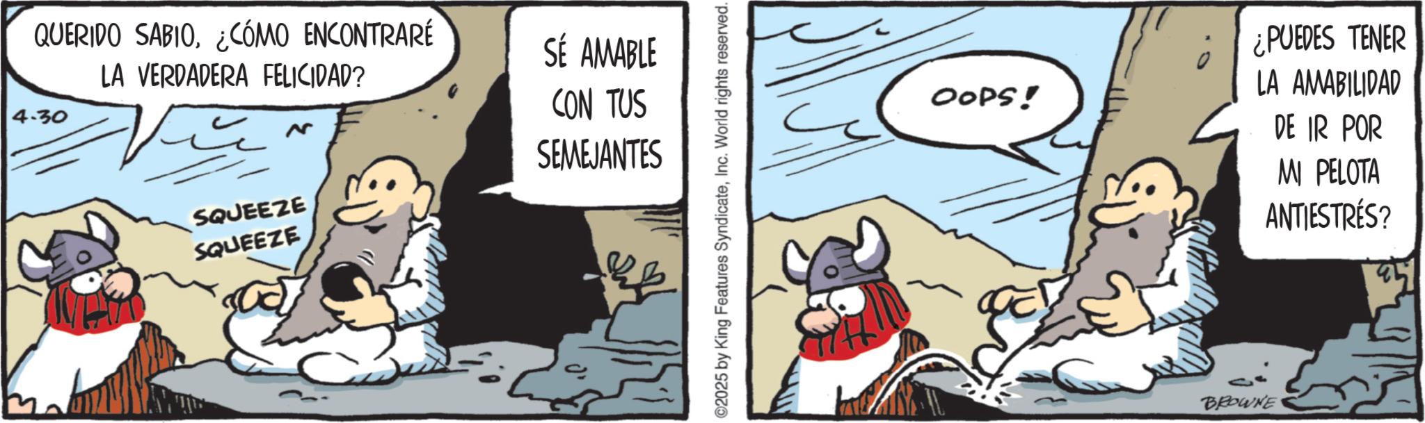 Publication OCR: QUERIDO SABIO¿CÓMO ENCONTRARÉ LA VERDADERA FELICIDAD? 4.30 SQUEEZE SQUEEZE SÉ AMABLE CON TUS SEMEJANTES ©2025 by King Features SyndicateInc. World rights reserved. OOPS! ¿PUEDES TENER LA AMABILIDAD DE IR POR MI PELOTA ANTIESTRÉS? BROWNE QUERIDO SABIO¿ CÓMO ENCONTRARÉ LA VERDADERA FELICIDAD ? 4.30 SQUEEZE SQUEEZE SÉ AMABLE CON TUS SEMEJANTES © 2025 by King Features SyndicateInc. World rights reserved . OOPS ! ¿ PUEDES TENER LA AMABILIDAD DE IR POR MI PELOTA ANTIESTRÉS ? BROWNE