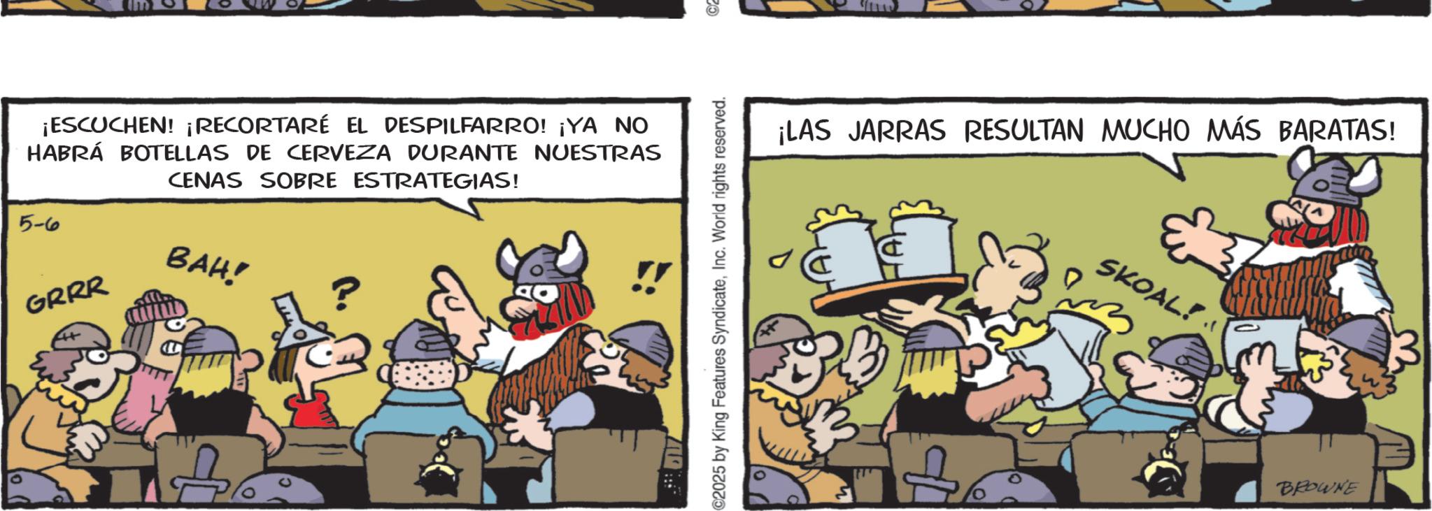 Publication OCR: ¡ESCUCHEN! ¡RECORTARÉ EL DESPILFARRO! ¡YA NO HABRÁ BOTELLAS DE CERVEZA DURANTE NUESTRAS CENAS SOBRE ESTRATEGIAS! 5-6 GRRR BAH! C2025 by King Features SyndicateInc. World rights reserved. ©2 ¡LAS JARRAS RESULTAN MUCHO MÁS BARATAS! SKOAL! + BROWNE ¡ ESCUCHEN ! ¡ RECORTARÉ EL DESPILFARRO ! ¡ YA NO HABRÁ BOTELLAS DE CERVEZA DURANTE NUESTRAS CENAS SOBRE ESTRATEGIAS ! 5-6 GRRR BAH ! C2025 by King Features SyndicateInc. World rights reserved . © 2 ¡ LAS JARRAS RESULTAN MUCHO MÁS BARATAS ! SKOAL ! + BROWNE