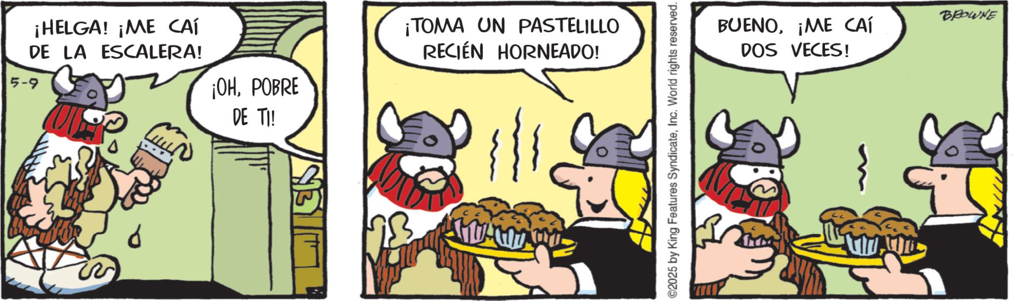 Working animal OCR: ¡HELGA! ¡ME CAÍ DE LA ESCALERA! 5-9 ¡OHPOBRE DE TI! ¡TOMA UN PASTELILLO RECIÉN HORNEADO! ©2025 by King Features SyndicateInc. World rights reserved. BUENO¡ME CAÍ DOS VECES! BROWNE ¡ HELGA ! ¡ ME CAÍ DE LA ESCALERA ! 5-9 ¡ OHPOBRE DE TI ! ¡ TOMA UN PASTELILLO RECIÉN HORNEADO ! © 2025 by King Features SyndicateInc. World rights reserved . BUENO¡ ME CAÍ DOS VECES ! BROWNE
