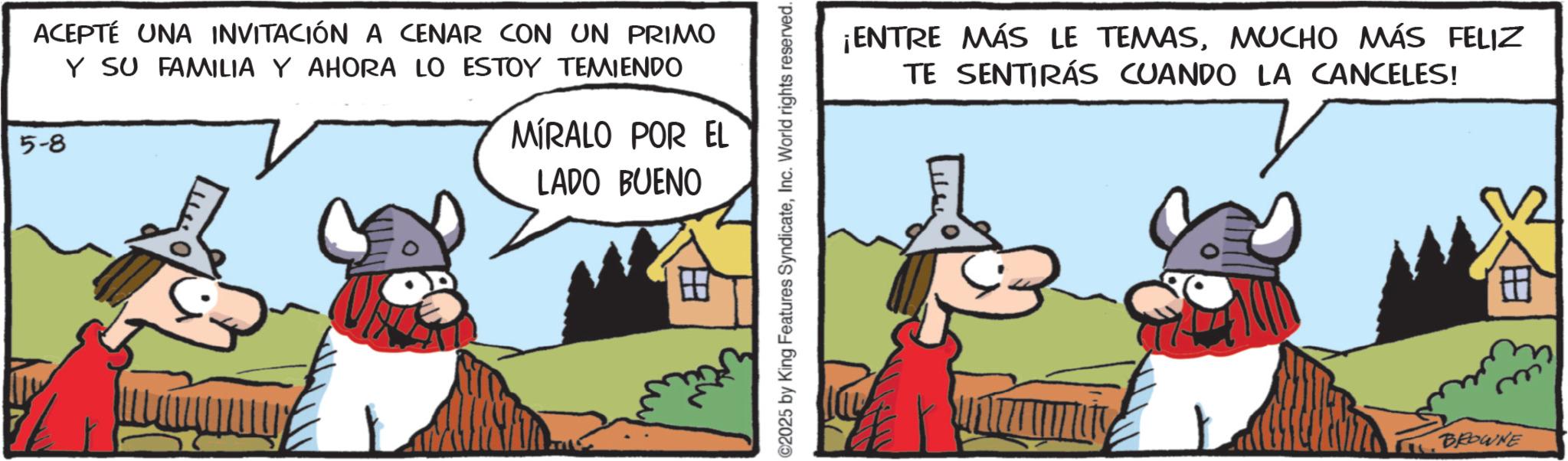 Comic book OCR: ACEPTÉ UNA INVITACIÓN A CENAR CON UN PRIMO Y SU FAMILIA Y AHORA LO ESTOY TEMIENDO 5-8 MIRALO POR EL LADO BUENO H ©2025 by King Features SyndicateInc. World rights reserved. ¡ENTRE MÁS LE TEMASMUCHO MÁS FELIZ TE SENTIRÁS CUANDO LA CANCELES! BROWNE ACEPTÉ UNA INVITACIÓN A CENAR CON UN PRIMO Y SU FAMILIA Y AHORA LO ESTOY TEMIENDO 5-8 MIRALO POR EL LADO BUENO H © 2025 by King Features SyndicateInc. World rights reserved . ¡ ENTRE MÁS LE TEMASMUCHO MÁS FELIZ TE SENTIRÁS CUANDO LA CANCELES ! BROWNE