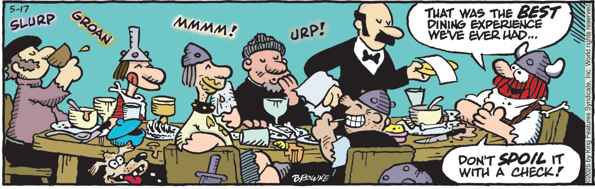 Publication OCR: 5-17 SLURP GROAN MMMM! URP! THAT WAS THE BEST DINING EXPERIENCE WE'VE EVER HAD... BROWNE DON'T SPOIL IT WITH A CHECK! 2025 by King Features SyndicateInc. World rights reserved. 5-17 SLURP GROAN MMMM ! URP ! THAT WAS THE BEST DINING EXPERIENCE WE'VE EVER HAD ... BROWNE DON'T SPOIL IT WITH A CHECK ! 2025 by King Features SyndicateInc. World rights reserved .