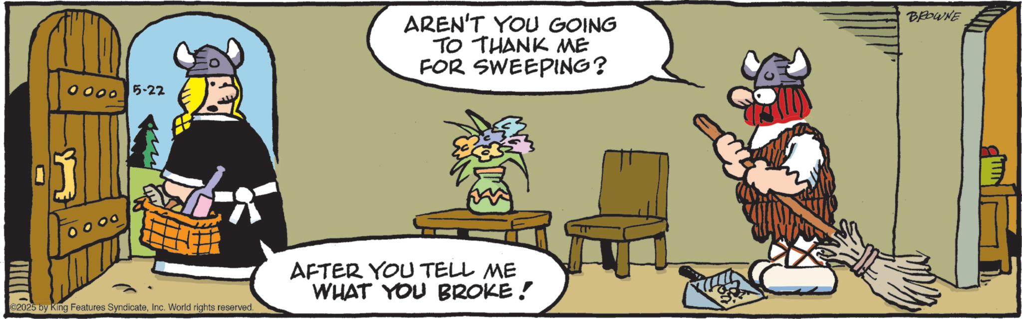 Animated cartoon OCR: 0000 0000 5-22 AREN'T YOU GOING TO THANK ME FOR SWEEPING? AFTER YOU TELL ME WHAT YOU BROKE! ©2025 by King Features SyndicateInc. World rights reserved. BROWNE 0000 0000 5-22 AREN'T YOU GOING TO THANK ME FOR SWEEPING ? AFTER YOU TELL ME WHAT YOU BROKE ! © 2025 by King Features SyndicateInc. World rights reserved . BROWNE
