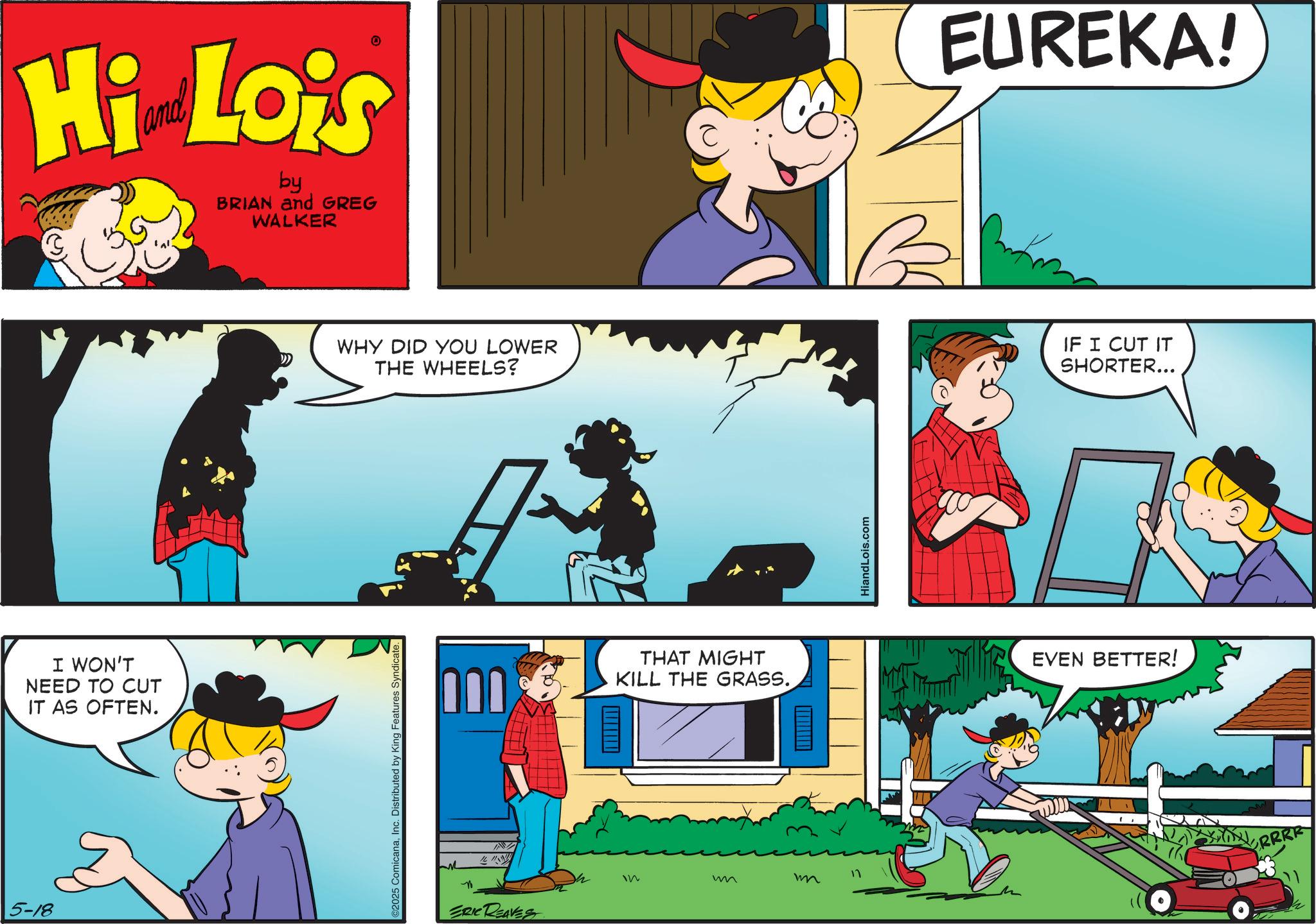 Conversation OCR: Hi Lois by BRIAN and GREG WALKER I WON'T NEED TO CUT IT AS OFTEN. 5-18 WHY DID YOU LOWER THE WHEELS? 2025 ComicanaInc. Distributed by King Features Syndicate. M 000 ERIC REAVES W THAT MIGHT KILL THE GRASS. In w m HiandLois.com EUREKA! IF I CUT IT SHORTER... EVEN BETTER! X RRRR Hi Lois by BRIAN and GREG WALKER I WON'T NEED TO CUT IT AS OFTEN . 5-18 WHY DID YOU LOWER THE WHEELS ? 2025 ComicanaInc. Distributed by King Features Syndicate . M 000 ERIC REAVES W THAT MIGHT KILL THE GRASS . In w m HiandLois.com EUREKA ! IF I CUT IT SHORTER ... EVEN BETTER ! X RRRR