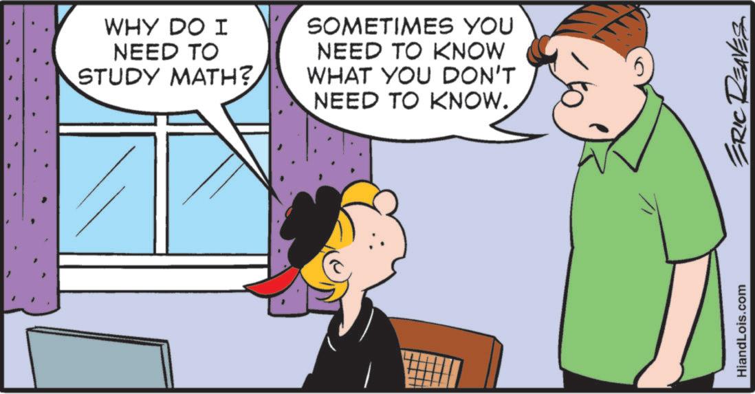 Child OCR: WHY DO I NEED TO STUDY MATH? SOMETIMES YOU NEED TO KNOW WHAT YOU DON'T NEED TO KNOW. HiandLois.com ERIC REAVES WHY DO I NEED TO STUDY MATH ? SOMETIMES YOU NEED TO KNOW WHAT YOU DON'T NEED TO KNOW . HiandLois.com ERIC REAVES