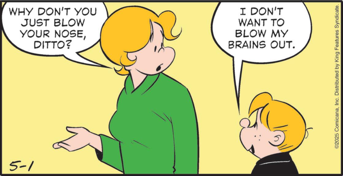 Pleased OCR: 5-1 WHY DON'T YOU JUST BLOW YOUR NOSEDITTO? I DON'T WANT TO BLOW MY BRAINS OUT. ©2025 ComicanaInc. Distributed by King Features Syndicate. 5-1 WHY DON'T YOU JUST BLOW YOUR NOSEDITTO ? I DON'T WANT TO BLOW MY BRAINS OUT . © 2025 ComicanaInc. Distributed by King Features Syndicate .