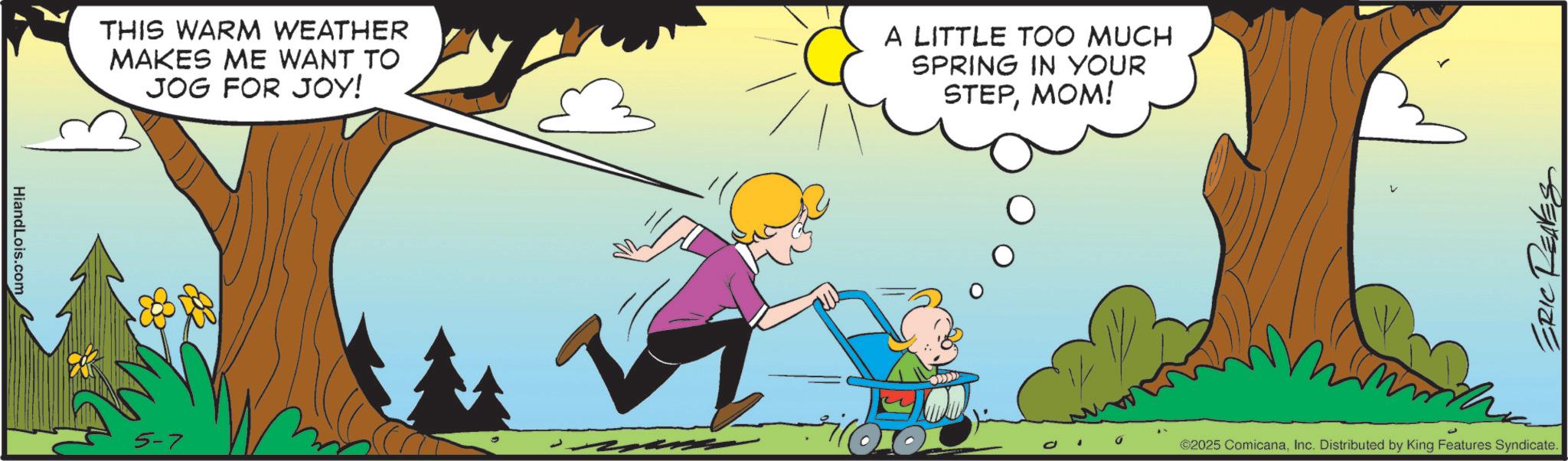 Clip art OCR: HiandLois.com THIS WARM WEATHER MAKES ME WANT TO JOG FOR JOY! A LITTLE TOO MUCH SPRING IN YOUR STEPMOM! 5-7 V ERIC ©2025 ComicanaInc. Distributed by King Features Syndicate. HiandLois.com THIS WARM WEATHER MAKES ME WANT TO JOG FOR JOY ! A LITTLE TOO MUCH SPRING IN YOUR STEPMOM ! 5-7 V ERIC © 2025 ComicanaInc. Distributed by King Features Syndicate .