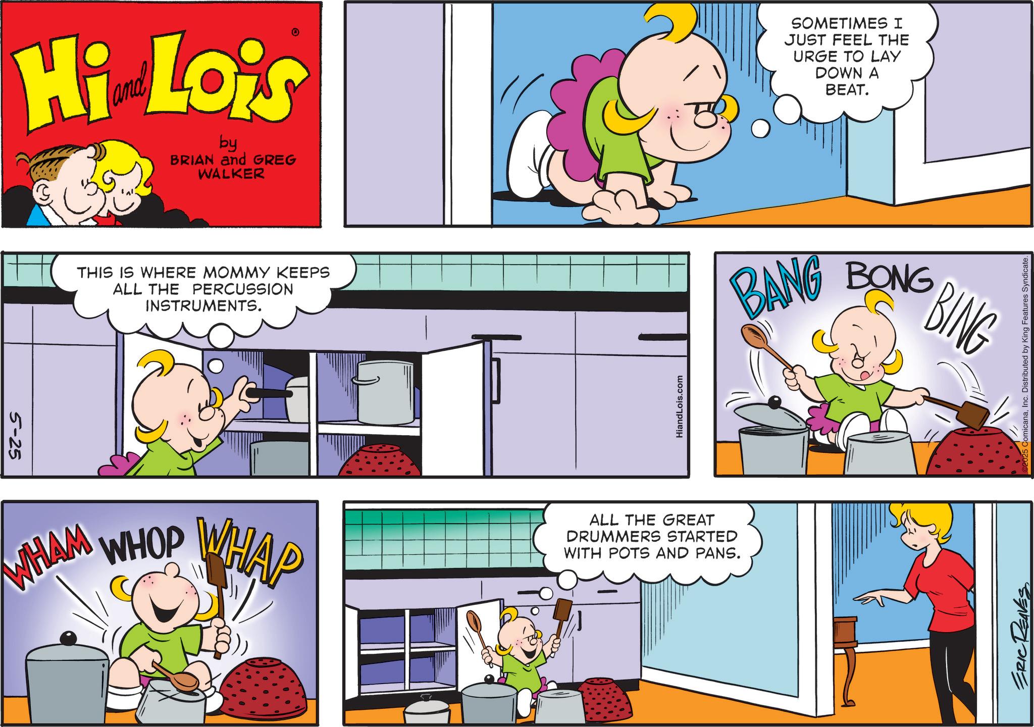 Pleased OCR: 5-25 Hi Lois by BRIAN and GREG WALKER THIS IS WHERE MOMMY KEEPS ALL THE PERCUSSION INSTRUMENTS. WHAM WHOP WHAP 57 HiandLois.com ALL THE GREAT DRUMMERS STARTED WITH POTS AND PANS. SOMETIMES I JUST FEEL THE URGE TO LAY DOWN A BEAT. BANG BONG BING ERIC REAVES micanaInc. Distributed by King Features Syndicate. 5-25 Hi Lois by BRIAN and GREG WALKER THIS IS WHERE MOMMY KEEPS ALL THE PERCUSSION INSTRUMENTS . WHAM WHOP WHAP 57 HiandLois.com ALL THE GREAT DRUMMERS STARTED WITH POTS AND PANS . SOMETIMES I JUST FEEL THE URGE TO LAY DOWN A BEAT . BANG BONG BING ERIC REAVES micanaInc. Distributed by King Features Syndicate .